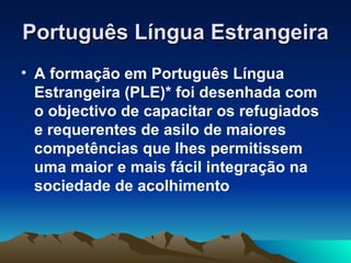 Português Língua Estrangeira
• A formação em Português Língua
  Estrangeira (PLE)* foi desenhada com
  o objectivo de capacitar os refugiados
  e requerentes de asilo de maiores
  competências que lhes permitissem
  uma maior e mais fácil integração na
  sociedade de acolhimento
 