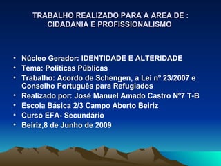 TRABALHO REALIZADO PARA A AREA DE :
        CIDADANIA E PROFISSIONALISMO



• Núcleo Gerador: IDENTIDADE E ALTERIDADE
• Tema: Politicas Públicas
• Trabalho: Acordo de Schengen, a Lei nº 23/2007 e
  Conselho Português para Refugiados
• Realizado por: José Manuel Amado Castro Nº7 T-B
• Escola Básica 2/3 Campo Aberto Beiriz
• Curso EFA- Secundário
• Beiriz,8 de Junho de 2009
 