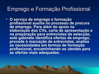 Emprego e Formação Profissional
• O serviço de emprego e formação
  profissional auxilia no processo de procura
  de emprego. Para além do apoio na
  elaboração dos CVs, carta de apresentação e
  na preparação para entrevistas de selecção,
  este gabinete identifica ofertas de emprego,
  procede à marcação de entrevistas, analisa
  as necessidades em termos de formação
  profissional, encaminhando os utentes para
  as ofertas mais adequadas.
 