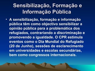 Sensibilização, Formação e
       Informação Pública
• A sensibilização, formação e informação
  pública têm como objectivo sensibilizar a
  opinião pública para a problemática dos
  refugiados, contrariando a discriminação e
  promovendo a igualdade. O CPR estimula
  eventos como o Dia Mundial do Refugiado
  (20 de Junho), sessões de esclarecimento
  em universidades e escolas secundárias,
  bem como congressos internacionais.
 