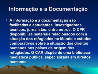 Informação e a Documentação
• A informação e a documentação são
  facilitadas a estudantes, investigadores,
  técnicos, jornalistas, entre outros. O CPR
  disponibiliza materiais relacionados com a
  situação dos refugiados no Mundo e estudos
  comparativos sobre a situação dos direitos
  humanos nos países de origem dos
  refugiados. O CAR dispõe de uma biblioteca-
  mediateca pública, especializada em direitos
  humanos.
 