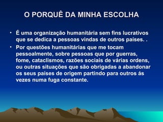 O PORQUÊ DA MINHA ESCOLHA

• É uma organização humanitária sem fins lucrativos
  que se dedica a pessoas vindas de outros países. .
• Por questões humanitárias que me tocam
  pessoalmente, sobre pessoas que por guerras,
  fome, cataclismos, razões sociais de várias ordens,
  ou outras situações que são obrigadas a abandonar
  os seus países de origem partindo para outros ás
  vezes numa fuga constante.
 