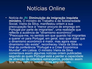 Notícias Online
• Notícia do JN: Diminuição da imigração inquieta
  ministro. O ministro do Trabalho e da Solidariedade
  Social, Vieira da Silva, manifestou ontem a sua
  preocupação face à "menor procura de emprego em
  Portugal por parte de imigrantes", uma realidade que
  reflecte a ausência de "dinamismo económico".
  "Preocupa-me, no sentido em que quando há imigrantes
  a querer vir para Portugal, em geral, isso quer dizer que
  o dinamismo económico é maior, mas agora esse
  dinamismo não existe", reconheceu Vieira da Silva no
  final da conferência "Portugal e a Crise Económica
  Mundial", em Lisboa. O ministro Vieira da Silva
  comentava assim algumas notícias ontem publicadas
  segundo as quais Portugal está a perder a capacidade
  de atracção de cidadãos estrangeiros, podendo assim
  ficar mais velho e também mais empobrecido.
 