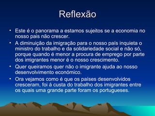 Reflexão
• Este é o panorama a estamos sujeitos se a economia no
  nosso pais não crescer.
• A diminuição da imigração para o nosso país inquieta o
  ministro do trabalho e da solidariedade social e não só,
  porque quando é menor a procura de emprego por parte
  dos imigrantes menor é o nosso crescimento.
• Quer queiramos quer não o imigrante ajuda ao nosso
  desenvolvimento económico.
• Ora vejamos como é que os países desenvolvidos
  cresceram, foi á custa do trabalho dos imigrantes entre
  os quais uma grande parte foram os portugueses.
 