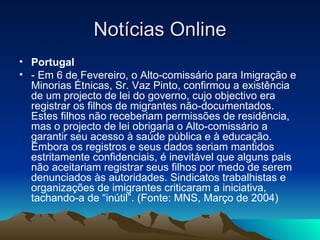 Notícias Online
• Portugal
• - Em 6 de Fevereiro, o Alto-comissário para Imigração e
  Minorias Étnicas, Sr. Vaz Pinto, confirmou a existência
  de um projecto de lei do governo, cujo objectivo era
  registrar os filhos de migrantes não-documentados.
  Estes filhos não receberiam permissões de residência,
  mas o projecto de lei obrigaria o Alto-comissário a
  garantir seu acesso à saúde pública e à educação.
  Embora os registros e seus dados seriam mantidos
  estritamente confidenciais, é inevitável que alguns pais
  não aceitariam registrar seus filhos por medo de serem
  denunciados às autoridades. Sindicatos trabalhistas e
  organizações de imigrantes criticaram a iniciativa,
  tachando-a de “inútil”. (Fonte: MNS, Março de 2004)
 