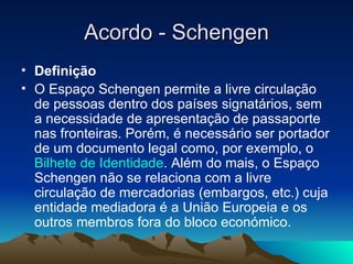 Acordo - Schengen
• Definição
• O Espaço Schengen permite a livre circulação
  de pessoas dentro dos países signatários, sem
  a necessidade de apresentação de passaporte
  nas fronteiras. Porém, é necessário ser portador
  de um documento legal como, por exemplo, o
  Bilhete de Identidade. Além do mais, o Espaço
  Schengen não se relaciona com a livre
  circulação de mercadorias (embargos, etc.) cuja
  entidade mediadora é a União Europeia e os
  outros membros fora do bloco económico.
 