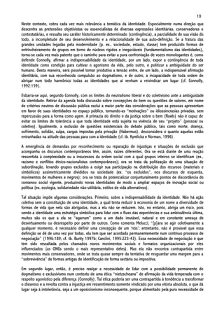 10
Neste contexto, cobra cada vez mais relevância a temática da identidade. Especialmente numa direção que
descentra as pretensões objetivistas ou essencialistas de diversas expressões identitárias, conservadoras e
contestatárias, e ressalta seu caráter historicamente determinado (contingência), a parcialidade de sua visão do
todo, a incompletude de seu desenvolvimento e a relacionalidade de sua auto-definição. Se a fratura das
grandes unidades legadas pela modernidade (p. ex., sociedade, estado, classe) tem produzido formas de
entrincheiramento de grupos em torno de núcleos rígidos e inegociáveis (fundamentalismo das identidades),
torna-se cada vez mais patente que o caminho para evitar a pura confrontação de vozes monologantes é, como
defende Connolly, afirmar a indispensabilidade da identidade, por um lado, expor a contingência de toda
identidade como condição para cultivar o agonismo da vida, pelo outro, e politizar a ambiguidade do ser
humano. Desta maneira, será possível tornar produtiva a tensão entre, de um lado, a indispensável afirmação
identitária, com sua reconhecida compulsão ao dogmatismo, e de outro, a incapacidade de toda ordem de
abrigar num todo harmônico todas as identidades que aí venham a reivindicar um lugar (cf. Connolly,
1992:159).

Esbarra-se aqui, segundo Connolly, com os limites do neutralismo liberal e do coletivismo ante a ambiguidade
da identidade. Retirar da agenda toda discussão sobre concepções do bem ou questões de valores, em nome
de critérios neutros de discussão pública exclui a maior parte das considerações que as pessoas apresentam
em favor de suas identidades no espaço público, tornando-as “motivações” ou idiossincrasias privadas, sem
repercussão para a forma como agem. A primazia do direito e da justiça sobre o bem (Rawls) não é capaz de
evitar os limites de tolerância a que toda identidade está sujeita na vivência de seu “projeto” (pessoal ou
coletivo). Igualmente, a exclusão de questões existenciais do debate público, tais como morte, doença,
sofrimento, solidão, culpa, cargas impostas pela privação (Habermas), desconsidera o quanto aquelas estão
entranhadas na atitude das pessoas para com a identidade (cf. tb. Kymlicka e Norman, 1996).

A emergência de demandas por reconhecimento ou reparação de injustiças e situações de exclusão que
acompanha os discursos contemporâneos têm, assim, raízes diferentes. Ora se está diante de uma reação
ressentida à complexidade ou a insucessos da ordem social com a qual grupos inteiros se identificam (ex.,
racismo e conflitos étnico-nacionalistas contemporâneos); ora se trata da politização de uma situação de
subordinação, levando grupos excluídos a exigir sua participação na distribuição dos recursos (materiais e
simbólicos) assimetricamente divididos na sociedade (ex. “os excluídos”, nos discursos de esquerda,
movimentos de mulheres e negros); ora se trata de potencializar conjunturalmente pontos de discordância do
consenso social vigente, produzindo novas identidades de modo a ampliar espaços de inovação social ou
política (ex. ecologia, solidariedade não-utilitária, estilos de vida alternativos).

Tal situação impõe algumas considerações. Primeiro, sobre a indispensabilidade da identidade. Não há ação
coletiva sem a constituição de uma identidade, a qual tenta reduzir à economia de um nome a diversidade de
formas de vida que nela são abrigadas, mas a ela não se reduzem. Isto, no entanto, abriga um risco, pois
sendo a identidade uma estratégia simbólica para lidar com o fluxo das experiências e sua ambivalência última,
muitos são os que a ela se “agarram” como a um dado imutável, natural e em constante ameaça de
desvirtuamento ou desrespeito por parte de outros. Como comenta Melucci, “[p]ara se agir coletivamente a
qualquer momento, é necessário definir uma concepção de um ‘nós’; entretanto, não é provável que essa
definição se dê de uma vez por todas, ela tem que ser acordada permanentemente num contínuo processo de
negociação” (1996:189; cf. tb. Burity 1997b; Canclini, 1995:223-43). Essa necessidade de negociação é que
tem sido ressaltada pelos chamados novos movimentos sociais e formatos organizacionais por eles
influenciados (as ONGs sendo o mais representativo deles). Mas ela não encontra contrapartida entre
movimentos mais conservadores, onde se trata quase sempre da tentativa de resguardar uma margem para a
“sobrevivência” de formas antigas de identificação de forma sectária ou impositiva.

Em segundo lugar, então, é preciso realçar a necessidade de lidar com a possibilidade permanente de
dogmatismo e exclusivismo num contexto de uma ética “nietzscheana” de afirmação da vida temperada com o
respeito agonístico pela diferença (Connolly). Tal ética poderia ser uma contrapartida à tendência a transformar
o dissenso e a revolta contra a injustiça em ressentimento somente vindicado por uma vitória absoluta, o que dá
lugar seja à intolerância, seja a um oposicionismo inconsequente, porque alimentado pela pura necessidade de
 