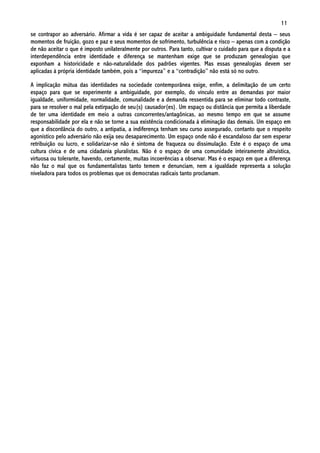 11
se contrapor ao adversário. Afirmar a vida é ser capaz de aceitar a ambiguidade fundamental desta – seus
momentos de fruição, gozo e paz e seus momentos de sofrimento, turbulência e risco – apenas com a condição
de não aceitar o que é imposto unilateralmente por outros. Para tanto, cultivar o cuidado para que a disputa e a
interdependência entre identidade e diferença se mantenham exige que se produzam genealogias que
exponham a historicidade e não-naturalidade dos padrões vigentes. Mas essas genealogias devem ser
aplicadas à própria identidade também, pois a “impureza” e a “contradição” não está só no outro.

A implicação mútua das identidades na sociedade contemporânea exige, enfim, a delimitação de um certo
espaço para que se experimente a ambiguidade, por exemplo, do vínculo entre as demandas por maior
igualdade, uniformidade, normalidade, comunalidade e a demanda ressentida para se eliminar todo contraste,
para se resolver o mal pela extirpação de seu(s) causador(es). Um espaço ou distância que permita a liberdade
de ter uma identidade em meio a outras concorrentes/antagônicas, ao mesmo tempo em que se assume
responsabilidade por ela e não se torne a sua existência condicionada à eliminação das demais. Um espaço em
que a discordância do outro, a antipatia, a indiferença tenham seu curso assegurado, contanto que o respeito
agonístico pelo adversário não exija seu desaparecimento. Um espaço onde não é escandaloso dar sem esperar
retribuição ou lucro, e solidarizar-se não é sintoma de fraqueza ou dissimulação. Este é o espaço de uma
cultura cívica e de uma cidadania pluralistas. Não é o espaço de uma comunidade inteiramente altruística,
virtuosa ou tolerante, havendo, certamente, muitas incoerências a observar. Mas é o espaço em que a diferença
não faz o mal que os fundamentalistas tanto temem e denunciam, nem a igualdade representa a solução
niveladora para todos os problemas que os democratas radicais tanto proclamam.
 
