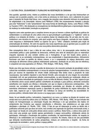 12
3. CULTURA CÍVICA, SOLIDARIEDADE E PLURALISMO NA REDEFINIÇÃO DA CIDADANIA

Uma questão, apontada acima, relativa ao problema das novas identidades é a de que elas testemunham um
cansaço com os grandes projetos, com a luta contra as estruturas no nível macro, com o adiamento do prazer
para o momento da fruição total futura, com a negação das emoções como elemento intrínseco às experiências
da subjetividade e da comunidade. Autores como Maffesoli (1996) têm insistentemente chamado a atenção
para este "hedonismo" e este "presenteísmo" das novas formas de identificação. Outros, como Melucci (1996)
ou Touraine (1991), têm destacado as consequências da interdependência global para a representação clássica
da mudança na modernidade (revolução ou progresso).

Aspectos como estes apontam para o complexo terreno em que se inserem e cobram significado as práticas de
solidariedade e a construção de uma cultura cívica na qual prevaleçam a participação e a “vigilância” sobre as
políticas e as violações de direitos - o que se poderia chamar de cidadania ativa. De um lado, não há como
estabelecer uma narrativa de conjunto, pela qual surgiria uma figura integrada, centrada do novo cidadão,
como inequivoca e distintamente melhor ou superior do que a “velha” cidadania (norteada pela noção de
universalização de direitos). De outro há aspectos das novas experiências que já apontam para ou podem ser
resolutamente potenciados na direção de uma nova prática democrático-pluralista.

Uma consequência disto é que a idéia de uma cultura cívica, isto é, de preocupação pelos destinos da
comunidade política e pela qualidade da democracia, enfrenta uma série de obstáculos para se materializar
enquanto expressão de uma vontade coletiva una e homogênea. O que tem levado vários autores a
questionarem se as sociedades contemporâneas, em sua complexidade e dispersão/pluralismo, efetivamente
funcionam com base na partilha de valores comuns, e se a compreensão do espaço democrático como
articulação de diferentes esferas públicas relativamente autônomas, destituído de um único ator de referência,
é compatível com esta expectativa (cf. McClure, 1992; Bridges, 1994; Burity, 1998).

Desde uma ótica que busca articular a questão da democracia à da crescente aceitação da pluralidade social e
cultural das sociedades contemporâneas e à recusa de soluções homogeneizadoras, o conceito de cultura cívica
peca por excesso de expectativa de virtude cidadã (observação feita tantas vezes a propósito da visão
rousseauiana, mas também imputável a uma Hannah Arendt), pela evocação de uma imagem da comunidade
(sociedade civil) em que predominam atitudes consensualistas, ou pela demanda por moderação, afeição ao
sistema e/ou baixa intensidade de participação (como na trilha de Almond e Verba). De um lado, espera-se que
os diferentes atores sociais adotem padrões semelhantes de avaliação e juízo políticos, derivando conclusões
semelhantes com respeito aos dilemas e demandas com que se depara a democracia contemporânea - não
somente nas sociedades onde gritantes desigualdades acumuladas por décadas de soluções políticas
autoritárias alimentaram esperanças quanto à capacidade de justiça distributiva do regime democrático. De
outro lado, espera-se que o "auto-controle" dos indivíduos se exerça em benefício da racionalidade do
processo político, retirando deste todo recurso a ou espaço para a emoção11.

Assim, há um trabalho político (articulatório, hegemônico) em curso e a realizar na direção de construir uma
versão mais rica e plural da cultura cívica (cf. Krischke, 1995; Moisés, 1995; Burity, 1998), em que inclusão não
implica em homogeneização ou colonização forçada das diferenças e em que pluralismo não implica em
enrijecimento das fronteiras que separam semelhantes e diferentes, mas estabelece-se um jogo entre
identidade e alteridade (cf. Mouffe, 1992; 1996). O fato de que tal elaboração já venha se dando não é
justificativa suficiente para que deva ser assim, mas constitui uma expressão do agonismo mencionado acima, a
qual requer ser levada em conta pelos demais atores sociais e políticos. Desta forma, a cultura cívica pode ser
vista como uma posição que recobre apenas parcialmente o espaço socio-político, enfatizando valores de
participação, informação e fiscalização dos poderes constituídos, de experimentação coletiva, de respeito às
diferenças e de solidariedade com os desprivilegiados e excluídos. No entanto, trata-se de uma parcialidade
que demanda reconhecimento de outras perspectivas, instaura um contencioso a respeito da forma de
organização da sociedade e, assim, politiza o espaço público.

11
   Para uma discussão pormenorizada de algumas das principais linhas do debate sobre a cultura cívica no contexto democrático contemporâneo,
v. Burity, 1998:51-85.
 