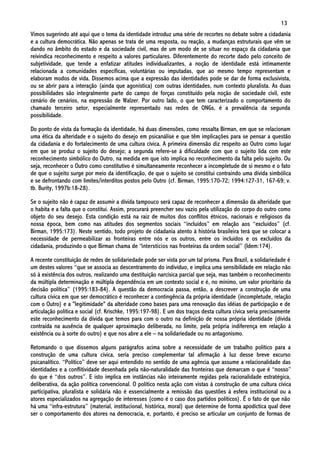 13
Vimos sugerindo até aqui que o tema da identidade introduz uma série de recortes no debate sobre a cidadania
e a cultura democrática. Não apenas se trata de uma resposta, ou reação, a mudanças estruturais que vêm se
dando no âmbito do estado e da sociedade civil, mas de um modo de se situar no espaço da cidadania que
reivindica reconhecimento e respeito a valores particulares. Diferentemente do recorte dado pelo conceito de
subjetividade, que tende a enfatizar atitudes individualizantes, a noção de identidade está intimamente
relacionada a comunidades específicas, voluntárias ou imputadas, que ao mesmo tempo representam e
elaboram modos de vida. Dissemos acima que a expressão das identidades pode se dar de forma exclusivista,
ou se abrir para a interação (ainda que agonística) com outras identidades, num contexto pluralista. As duas
possibilidades são integralmente parte do campo de forças constituído pela noção de sociedade civil, este
cenário de cenários, na expressão de Walzer. Por outro lado, o que tem caracterizado o comportamento do
chamado terceiro setor, especialmente representado nas redes de ONGs, é a prevalência da segunda
possibilidade.

Do ponto de vista da formação da identidade, há duas dimensões, como ressalta Birman, em que se relacionam
uma ética da alteridade e o sujeito do desejo em psicanálise e que têm implicações para se pensar a questão
da cidadania e do fortalecimento de uma cultura cívica. A primeira dimensão diz respeito ao Outro como lugar
em que se produz o sujeito do desejo; a segunda refere-se à dificuldade com que o sujeito lida com este
reconhecimento simbólico do Outro, na medida em que isto implica no reconhecimento da falta pelo sujeito. Ou
seja, reconhecer o Outro como constitutivo é simultaneamente reconhecer a incompletude de si mesmo e o fato
de que o sujeito surge por meio da identificação, de que o sujeito se constitui contraindo uma dívida simbólica
e se defrontando com limites/interditos postos pelo Outro (cf. Birman, 1995:170-72; 1994:127-31, 167-69; v.
tb. Burity, 1997b:18-28).

Se o sujeito não é capaz de assumir a dívida tampouco será capaz de reconhecer a dimensão da alteridade que
o habita e a falta que o constitui. Assim, procurará preencher seu vazio pela utilização do corpo do outro como
objeto do seu desejo. Esta condição está na raiz de muitos dos conflitos étnicos, nacionais e religiosos da
nossa época, bem como nas atitudes dos segmentos sociais “incluídos” em relação aos “excluídos” (cf.
Birman, 1995:173). Neste sentido, todo projeto de cidadania atento à história brasileira terá que se colocar a
necessidade de permeabilizar as fronteiras entre nós e os outros, entre os incluídos e os excluídos da
cidadania, produzindo o que Birman chama de “interstícios nas fronteiras da ordem social” (Idem:174).

A recente constituição de redes de solidariedade pode ser vista por um tal prisma. Para Brazil, a solidariedade é
um destes valores “que se associa ao descentramento do indivíduo, e implica uma sensibilidade em relação não
só à existência dos outros, realizando uma destituição narcísica parcial que seja, mas também o reconhecimento
da múltipla determinação e múltipla dependência em um contexto social e é, no mínimo, um valor prioritário da
decisão política” (1995:183-84). A questão da democracia passa, então, a descrever a construção de uma
cultura cívica em que ser democrático é reconhecer a contingência da própria identidade (incompletude, relação
com o Outro) e a "legitimidade" da alteridade como bases para uma renovação das idéias de participação e de
articulação política e social (cf. Krischke, 1995:197-98). E um dos traços desta cultura cívica seria precisamente
este reconhecimento da dívida que temos para com o outro na definição de nossa própria identidade (dívida
contraída na ausência de qualquer aproximação deliberada, no limite, pela própria indiferença em relação à
existência ou à sorte do outro) e que nos abre a ele – na solidariedade ou no antagonismo.

Retomando o que dissemos alguns parágrafos acima sobre a necessidade de um trabalho político para a
construção de uma cultura cívica, seria preciso complementar tal afirmação à luz desse breve excurso
psicanalítico. “Político” deve ser aqui entendido no sentido de uma agência que assume a relacionalidade das
identidades e a conflitividade desenhada pela não-naturalidade das fronteiras que demarcam o que é “nosso”
do que é “dos outros”. E isto implica em instâncias não inteiramente regidas pela racionalidade estratégica,
deliberativa, da ação política convencional. O político nesta ação com vistas à construção de uma cultura cívica
participativa, pluralista e solidária não é essencialmente a remissão das questões à esfera institucional ou a
atores especializados na agregação de interesses (como é o caso dos partidos políticos). É o fato de que não
há uma “infra-estrutura” (material, institucional, histórica, moral) que determine de forma apodíctica qual deve
ser o comportamento dos atores na democracia, e, portanto, é preciso se articular um conjunto de formas de
 