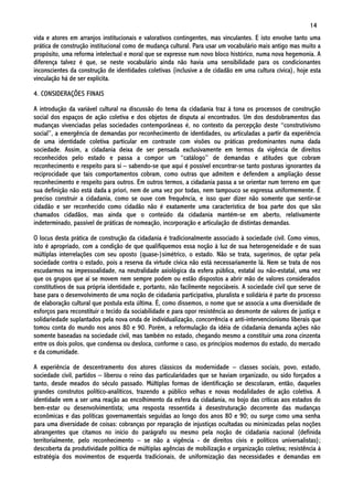 14
vida e atores em arranjos institucionais e valorativos contingentes, mas vinculantes. E isto envolve tanto uma
prática de construção institucional como de mudança cultural. Para usar um vocabulário mais antigo mas muito a
propósito, uma reforma intelectual e moral que se expresse num novo bloco histórico, numa nova hegemonia. A
diferença talvez é que, se neste vocabulário ainda não havia uma sensibilidade para os condicionantes
inconscientes da construção de identidades coletivas (inclusive a de cidadão em uma cultura cívica), hoje esta
vinculação há de ser explícita.

4. CONSIDERAÇÕES FINAIS

A introdução da variável cultural na discussão do tema da cidadania traz à tona os processos de construção
social dos espaços de ação coletiva e dos objetos de disputa aí encontrados. Um dos desdobramentos das
mudanças vivenciadas pelas sociedades contemporâneas é, no contexto da percepção deste “construtivismo
social”, a emergência de demandas por reconhecimento de identidades, ou articuladas a partir da experiência
de uma identidade coletiva particular em contraste com visões ou práticas predominantes numa dada
sociedade. Assim, a cidadania deixa de ser pensada exclusivamente em termos da vigência de direitos
reconhecidos pelo estado e passa a compor um “catálogo” de demandas e atitudes que cobram
reconhecimento e respeito para si – sabendo-se que aqui é possível encontrar-se tanto posturas ignorantes da
reciprocidade que tais comportamentos cobram, como outras que admitem e defendem a ampliação desse
reconhecimento e respeito para outros. Em outros termos, a cidadania passa a se orientar num terreno em que
sua definição não está dada a priori, nem de uma vez por todas, nem tampouco se expressa uniformemente. É
preciso construir a cidadania, como se ouve com frequência, e isso quer dizer não somente que sentir-se
cidadão e ser reconhecido como cidadão não é exatamente uma característica de boa parte dos que são
chamados cidadãos, mas ainda que o conteúdo da cidadania mantém-se em aberto, relativamente
indeterminado, passível de práticas de nomeação, incorporação e articulação de distintas demandas.

O locus desta prática de construção da cidadania é tradicionalmente associado à sociedade civil. Como vimos,
isto é apropriado, com a condição de que qualifiquemos essa noção à luz de sua heterogeneidade e de suas
múltiplas interrelações com seu oposto (quase-)simétrico, o estado. Não se trata, sugerimos, de optar pela
sociedade contra o estado, pois a reserva da virtude cívica não está necessariamente lá. Nem se trata de nos
escudarmos na impessoalidade, na neutralidade axiológica da esfera pública, estatal ou não-estatal, uma vez
que os grupos que aí se movem nem sempre podem ou estão dispostos a abrir mão de valores considerados
constitutivos de sua própria identidade e, portanto, não facilmente negociáveis. A sociedade civil que serve de
base para o desenvolvimento de uma noção de cidadania participativa, pluralista e solidária é parte do processo
de elaboração cultural que postula esta última. É, como dissemos, o nome que se associa a uma diversidade de
esforços para reconstituir o tecido da sociabilidade e para opor resistência ao desmonte de valores de justiça e
solidariedade suplantados pela nova onda de individualização, concorrência e anti-intervencionismo liberais que
tomou conta do mundo nos anos 80 e 90. Porém, a reformulação da idéia de cidadania demanda ações não
somente baseadas na sociedade civil, mas também no estado, chegando mesmo a constituir uma zona cinzenta
entre os dois polos, que condensa ou desloca, conforme o caso, os princípios modernos do estado, do mercado
e da comunidade.

A experiência de descentramento dos atores clássicos da modernidade – classes sociais, povo, estado,
sociedade civil, partidos – liberou o reino das particularidades que se haviam organizado, ou sido forçados a
tanto, desde meados do século passado. Múltiplas formas de identificação se descolaram, então, daqueles
grandes construtos político-analíticos, trazendo a público velhas e novas modalidades de ação coletiva. A
identidade vem a ser uma reação ao encolhimento da esfera da cidadania, no bojo das críticas aos estados do
bem-estar ou desenvolvimentista; uma resposta ressentida à desestruturação decorrente das mudanças
econômicas e das políticas governamentais seguidas ao longo dos anos 80 e 90; ou surge como uma senha
para uma diversidade de coisas: cobranças por reparação de injustiças ocultadas ou minimizadas pelas noções
abrangentes que citamos no início do parágrafo ou mesmo pela noção de cidadania nacional (definida
territorialmente, pelo reconhecimento – se não a vigência - de direitos civis e políticos universalistas);
descoberta da produtividade política de múltiplas agências de mobilização e organização coletiva; resistência à
estratégia dos movimentos de esquerda tradicionais, de uniformização das necessidades e demandas em
 