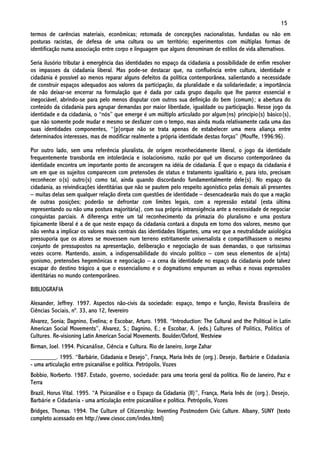 15
termos de carências materiais, econômicas; retomada de concepções nacionalistas, fundadas ou não em
posturas racistas, de defesa de uma cultura ou um território; experimentos com múltiplas formas de
identificação numa associação entre corpo e linguagem que alguns denominam de estilos de vida alternativos.

Seria ilusório tributar à emergência das identidades no espaço da cidadania a possibilidade de enfim resolver
os impasses da cidadania liberal. Mas pode-se destacar que, na confluência entre cultura, identidade e
cidadania é possível ao menos reparar alguns defeitos da política contemporânea, salientando a necessidade
de construir espaços adequados aos valores da participação, da pluralidade e da solidariedade; a importância
de não deixar-se encerrar na formulação que é dada por cada grupo daquilo que lhe parece essencial e
inegociável, abrindo-se para pelo menos disputar com outros sua definição do bem (comum); a abertura do
conteúdo da cidadania para agrupar demandas por maior liberdade, igualdade ou participação. Nesse jogo da
identidade e da cidadania, o “nós” que emerge é um múltiplo articulado por algum(ns) princípio(s) básico(s),
que não somente pode mudar e mesmo se desfazer com o tempo, mas ainda muda relativamente cada uma das
suas identidades componentes, “[p]orque não se trata apenas de estabelecer uma mera aliança entre
determinados interesses, mas de modificar realmente a própria identidade destas forças” (Mouffe, 1996:96).

Por outro lado, sem uma referência pluralista, de origem reconhecidamente liberal, o jogo da identidade
frequentemente transborda em intolerância e isolacionismo, razão por quê um discurso contemporâneo da
identidade encontra um importante ponto de ancoragem na idéia de cidadania. É que o espaço da cidadania é
um em que os sujeitos comparecem com pretensões de status e tratamento igualitário e, para isto, precisam
reconhecer o(s) outro(s) como tal, ainda quando discordando fundamentalmente dele(s). No espaço da
cidadania, as reivindicações identitárias que não se pautem pelo respeito agonístico pelas demais ali presentes
– muitas delas sem qualquer relação direta com questões de identidade – desencadearão mais do que a reação
de outras posições; poderão se defrontar com limites legais, com a repressão estatal (esta última
representando ou não uma postura majoritária), com sua própria intransigência ante a necessidade de negociar
conquistas parciais. A diferença entre um tal reconhecimento da primazia do pluralismo e uma postura
tipicamente liberal é a de que neste espaço da cidadania contará a disputa em torno dos valores, mesmo que
não venha a implicar os valores mais centrais das identidades litigantes, uma vez que a neutralidade axiológica
pressuporia que os atores se movessem num terreno estritamente universalista e compartilhassem o mesmo
conjunto de pressupostos na apresentação, deliberação e negociação de suas demandas, o que raríssimas
vezes ocorre. Mantendo, assim, a indispensabilidade do vínculo político – com seus elementos de a(nta)
gonismo, pretensões hegemônicas e negociação – a cena da identidade no espaço da cidadania pode talvez
escapar do destino trágico a que o essencialismo e o dogmatismo empurram as velhas e novas expressões
identitárias no mundo contemporâneo.

BIBLIOGRAFIA

Alexander, Jeffrey. 1997. Aspectos não-civis da sociedade: espaço, tempo e função, Revista Brasileira de
Ciências Sociais, nº. 33, ano 12, fevereiro
Alvarez, Sonia; Dagnino, Evelina; e Escobar, Arturo. 1998. “Introduction: The Cultural and the Political in Latin
American Social Movements”, Alvarez, S.; Dagnino, E.; e Escobar, A. (eds.) Cultures of Politics, Politics of
Cultures. Re-visioning Latin American Social Movements. Boulder/Oxford, Westview
Birman, Joel. 1994. Psicanálise, Ciência e Cultura. Rio de Janeiro, Jorge Zahar
________. 1995. “Barbárie, Cidadania e Desejo”, França, Maria Inês de (org.). Desejo, Barbárie e Cidadania
- uma articulação entre psicanálise e política. Petrópolis, Vozes
Bobbio, Norberto. 1987. Estado, governo, sociedade: para uma teoria geral da política. Rio de Janeiro, Paz e
Terra
Brazil, Horus Vital. 1995. “A Psicanálise e o Espaço da Cidadania (II)”, França, Maria Inês de (org.). Desejo,
Barbárie e Cidadania - uma articulação entre psicanálise e política. Petrópolis, Vozes
Bridges, Thomas. 1994. The Culture of Citizenship: Inventing Postmodern Civic Culture. Albany, SUNY (texto
completo acessado em http://www.civsoc.com/index.html)
 