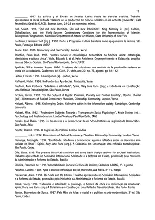17
________. 1997. La política y el Estado en America Latina desde las ciencias sociales. Trabalho
apresentado na mesa redonda "Balance de la producción de ciencias sociales en los ochenta y noventa", XVIII
Assembléia Geral do CLACSO. Buenos Aires, 24-28 de novembro, mimeo.
Hall, Stuart. 1991. "Old and New Identities, Old and New Ethnicities", King, Anthony D. (ed.). Culture,
Globalization, and the World-System. Contemporary Conditions for the Representation of Identity.
Basingstoke/ Binghamton, Macmillan/Department of Art and Art History, State University of New York
Hardman, Francisco Foot (org.). 1998. Morte e Progresso. Cultura brasileira como apagamento de rastros. São
Paulo, Fundação Editora UNESP
Keane, John. 1988. Democracy and Civil Society. London, Verso
Krischke, Paulo José. 1995. “Atores sociais e consolidação democrática na América Latina: estratégias,
identidades e cultura cívica”, Viola, Eduardo J. et al. Meio Ambiente, Desenvolvimento e Cidadania: desafios
para as Ciências Sociais. São Paulo/Florianópolis, Cortez/UFSC
Kymlicka, Will e Norman, Wayne. 1996. El retorno del cuidadano: una revisión de la producción reciente en
teoría de la ciudadanía, Cuadernos del Claeh, 2a. série, ano 20, no. 75, agosto, pp. 81-112
Laclau, Ernesto. 1996. Emancipation(s). London, Verso
Maffesoli, Michel. 1996. No Fundo das Aparências. Petrópolis, Vozes
Mautner, Anna Verônica. "Cidadania e alteridade", Spink, Mary Jane Paris (org.) A Cidadania em Construção:
Uma Reflexão Transdisciplinar. São Paulo, Cortez
McClure, Kirstie. 1992. “On the Subject of Rights: Pluralism, Plurality and Political Identity”, Mouffe, Chantal
(ed.). Dimensions of Radical Democracy: Pluralism, Citizenship, Community. London, Verso
Melucci, Alberto. 1996. Challenging Codes. Collective action in the information society. Cambridge, Cambridge
University
Michael, Mike. 1992. “Postmodern Subjects: Towards a Transgressive Social Psychology”, Kvale, Steinar (ed.).
Psychology and Postmodernism. London/Newbury Park/New Delhi, SAGE
Moisés, José Álvaro. 1995. Os Brasileiros e a Democracia: Bases Sócio-Políticas da Legitimidade Democrática.
São Paulo, Ática
Mouffe, Chantal. 1996. O Regresso do Político. Lisboa, Gradiva
________ (ed.). 1992. Dimensions of Radical Democracy. Pluralism, Citizenship, Community. London, Verso
Munanga, Kabengele. 1994. “Identidade, cidadania e democracia: algumas reflexões sobre os discursos anti-
racistas no Brasil”, Spink, Mary Jane Paris (org.). A Cidadania em Construção: uma reflexão transdisciplinar.
São Paulo, Cortez
Offe, Claus. 1998. The present historical transition and some basic design options for societal institutions.
Trabalho apresentado no Seminário Internacional Sociedade e a Reforma do Estado, promovido pelo Ministério
da Administração e Reforma do Estado. Brasília
Oliveira, Francisco de. 1995. Vulnerabilidade Social e Carência de Direitos, Cadernos ABONG, nº. 8, junho
Paramio, Ludolfo. 1989. Após o Dilúvio: introdução ao pós-marxismo, Lua Nova, nº. 16, março
Przeworski, Adam. 1998. The State and the Citizen. Trabalho apresentado no Seminário Internacional Sociedade
e a Reforma do Estado, promovido pelo Ministério da Administração e Reforma do Estado. Brasília
Rolnik, Suely. 1994. "Cidadania e alteridade: o psicólogo, o homem da ética e a reinvenção da cidadania",
Spink, Mary Jane Paris (org.) A Cidadania em Construção: Uma Reflexão Transdisciplinar. São Paulo, Cortez
Santos, Boaventura de Sousa. 1997. Pela Mão de Alice: o social e o político na pós-modernidade. 3a ed. São
Paulo, Cortez
 
