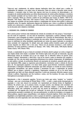 3
Tratar-se-á aqui, notadamente, de explorar algumas implicações deste foco cultural para a análise da
problemática da cidadania e da cultura cívica na democracia. Antes de colocar a discussão nestes termos,
entretanto, é necessário situar de forma mais rigorosa este locus do processo de democratização e de
emergência de resistências/alternativas aos efeitos desestruturantes do cenário político-ideológico e econômico
atual chamado sociedade civil (ou terceiro setor). O que se requer não é uma discussão historico-conceitual
sobre a expressão. Muitos já o fizeram e melhor do que poderíamos aqui ensaiar (cf. Bobbio, 1987:33-52;
Alexander, 1997; Keane, 1988; Costa, 1997; Cansino e Leroux, 1997; Somers, 1995). O de que precisamos é
uma imagem da sociedade civil que permita explorar a complexidade dos vínculos entre política e cultura que
postulamos acima. Em seguida, exploraremos algumas das interfaces que o tema e as políticas da identidade
mantêm com a democracia e o pluralismo, para enfim apresentar uma resposta ao problema da cultura cívica à
luz da discussão sobre cidadania e identidade.

2. SOCIEDADE CIVIL: CENÁRIO DE CENÁRIOS

Não é preciso possuir nenhuma visão idealizada das virtudes da sociedade civil. Isto porque a "ressurreição" -
que tem muito de surgimento - de uma rede de movimentos, organizações e práticas cotidianas voltadas a
contrarrestar o peso esmagador do estado é concomitante com o processo de democratização. Quer dizer, a
construção da democracia é simultânea à constituição dos seus atores. Ademais, o processo de construção de
novas ou redefinição de velhas identidades experimentado por muitos dos grupos implicados na emergência
desta sociedade civil (organizada) foi afetado tanto pela tradição política brasileira quanto pelo próprio
sucesso daqueles nos últimos vinte e cinco anos. Trata-se de um processo inconcluso e, como muitos já
advertiram, há muitos problemas a enfrentar (cf. Buarque, 1991; Telles, 1994; Cardia, 1994; Duarte, Barsted,
Taulais e Garcia, 1993; Oliveira 1995).

Contudo, a complexidade do que se chama de sociedade civil deveria advertir qualquer um contra a imagem de
uma simples divisão entre estado e sociedade. Uma fronteira rígida assim não pode ser demarcada, seja pela
diferenciação interna da sociedade civil ou por sua relação com as diferentes esferas de governo (local,
estadual e federal). Internamente, é difícil dizer o que há em comum a todos os elementos que compõem a
sociedade civil. Pois, eles vão desde organizações profissionais e/ou sindicais (empresariais, de trabalhadores
no setor público e privado, de profissionais liberais) até associações de moradores, passando pelas cada vez
mais importantes ONGs, igrejas ou organismos para-eclesiásticos, movimentos sociais e culturais de diversos
tipos, etc. Há organizações populares e de classe média; grupos quase-informais; movimentos amplamente
disseminados e instituições solidamente estruturadas (que deles emergem ou oriundas de outras iniciativas);
organizações intermediárias, que apoiam iniciativas e movimentos de base; e organizações de pressão
(lobbies) que se dirigem a governos e legisladores. Organizações centradas em um ou em vários temas;
organizações que lidam com bases altamente específicas e outras que atravessam diferentes espaços sociais,
culturais e políticos. Organizações sem fins lucrativos e outras, com fins lucrativos. Em suma, uma miríade
heterogênea de associações de toda sorte4.

Naturalmente, a lista é meramente sugestiva. Ter-se-ia que incluir aqui outros “projetos” ou “cenários”
(settings) - para usar a terminologia de Michael Walzer (1992) -, a saber, a ampla porção desorganizada da
população e o lado mais obscuro da sociedade civil, representado por diversas formas de ilegalidade e
violência. No primeiro caso, já se produziu mesmo, no jargão corrente, uma distinção entre sociedade civil
organizada e as grandes massas não alcançadas pelas instituições estatais e princípios da cidadania
democrática, sendo este contingente um ponto cego das teorias da mobilização e do fortalecimento da
“sociedade civil”. No segundo caso, há todo um “submundo” do social, que não se pauta nem pelas virtudes
genericamente associadas à sociedade civil, nem atua publicamente, no sentido da vinculação a ou ocupação de
esferas públicas, segundo regras compartilhadas e com objetivos eticamente legítimos. Dentre estas formas da
ilegalidade ou da ilegitimidade poderíamos contar os grupos de extermínio, organizações racistas, as redes do
narcotráfico e do crime organizado, bem como diversas manifestações de violência urbana e rural.


4
    Para uma exposição semelhante, apenas focalizada na heterogeneidade da categoria “terceiro setor”, cf. Santos, 1998.
 