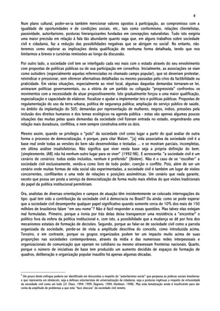 4
Num plano cultural, poder-se-ia também mencionar valores opostos à participação, ao compromisso com a
igualdade de oportunidades e de condições sociais, etc., tais como conformismo, relações clientelistas,
passividade, autoritarismo, posturas hierarquizantes fundadas em concepções naturalistas. Tudo isto exigiria
uma maior precisão em relação à fala tão abundante quanto vaga que, em alguns trabalhos sobre sociedade
civil e cidadania, faz a redução das possibilidades negativas que se abrigam no social5. No entanto, não
teremos como explorar as implicações desta qualificação de nenhuma forma detalhada, tendo que nos
limitarmos a breves e cursórias remissões ao longo da discussão.

Por outro lado, a sociedade civil tem se interligado cada vez mais com o estado através do seu envolvimento
com propostas de políticas públicas ou de sua participação em conselhos. Inicialmente, as associações se viam
como outsiders (especialmente aquelas referenciadas no chamado campo popular), que só deveriam protestar,
reivindicar e pressionar, sem oferecer alternativas detalhadas ou mesmo passadas pelo crivo da factibilidade ou
praticidade. Em várias situações, especialmente ao nível local, algumas daquelas demandas tornaram-se lei,
animaram políticas governamentais, ou a vitória de um partido ou coligação "progressista" confrontou os
movimentos com a necessidade de atuar propositivamente. Isto gradualmente forçou a uma maior qualificação,
especialização e capacidade de elaborar, fiscalizar e ajudar a implementar leis e políticas públicas. Propostas de
regulamentação do uso da terra urbana, política de segurança pública; ampliação do serviço público de saúde,
no âmbito da implantação do SUS; demandas por representação de mulheres, negros, índios; pressões pela
inclusão dos direitos humanos e dos temas ecológicos na agenda pública - estas são apenas algumas poucas
situações das muitas pelas quais demandas da sociedade civil fizeram entrada no estado, engendrando uma
relação mais duradoura, conflitiva, e nem sempre construtiva entre os dois.

Mesmo assim, quando se privilegia o "polo" da sociedade civil como lugar a partir do qual avaliar de outra
forma o processo de democratização, é porque, para citar Walzer, "[a] vida associativa da sociedade civil é a
base real onde todas as versões do bem são desenvolvidas e testadas ... e se mostram parciais, incompletas,
em última análise insatisfatórias. Não significa que viver nesta base seja a própria definição do bem;
[simplesmente, JAB] não há nenhum outro lugar para se viver" (1992:98). E acrescenta: "a sociedade civil é um
cenário de cenários: todos estão incluídos, nenhum é preferido" (Ibidem). Não é o caso de se “escolher” a
sociedade civil exclusivamente, vendo-a como livre de todo poder, coerção e conflito. Pois, além de ser um
cenário onde muitas formas de vida social são experimentadas, a sociedade civil é também um lugar de visões
concorrentes, conflitantes e uma rede de relações e posições assimétricas. Um cenário que nada garante,
exceto que possa ser posta a serviço da democratização de forma muito mais efetiva do que visões tradicionais
do papel da política institucional permitiriam.

Ora, analistas de diversas orientações e campos de atuação têm insistentemente se colocado interrogações do
tipo: qual tem sido a contribuição da sociedade civil à democracia no Brasil? Ou ainda: como se pode esperar
que a sociedade civil desempenhe qualquer papel significativo quando somente cerca de 10% dos mais de 150
milhões de brasileiros falam “em seu nome”? Não é fácil responder a essas questões. Mas talvez elas estejam
mal formuladas. Primeiro, porque a ironia por trás delas deixa transparecer uma resistência a "encontrar" o
político fora da esfera da política institucional e, com isto, a possibilidade que a mudança se dê por fora dos
mecanismos estatais de formação de decisões. Segundo, porque ao falar-se de sociedade civil como a parcela
organizada da sociedade, perde-se de vista a amplitude descritiva do conceito, como introduzida acima.
Terceiro, e em contraste, porque os grupos organizados podem ter um impacto muito acima de suas
proporções nas sociedades contemporâneas, através da mídia e das numerosas redes interpessoais e
organizacionais de comunicação que operam no cotidiano ou mesmo atravessam fronteiras nacionais. Quarto,
porque o número de iniciativas de base tem produzido um aumento decidido de espaços de formação de
quadros, deliberação e organização popular inaudito há apenas algumas décadas.



5
 Um pouco deste enfoque poderia ser identificado em discussões a respeito do “autoritarismo social” que perpassa as práticas sociais brasileiras
e que representa um obstáculo, seja a defesas voluntaristas de universalização da cidadania, seja a posturas ingênuas a respeito da virtuosidade
da sociedade civil como um todo (cf. Chaui, 1994; 1999; Dagnino, 1994; Hardman, 1998). Mas esta tematização ainda é insuficiente para dar
conta da amplitude de problemas a que esta “face obscura” da sociedade civil remete.
 