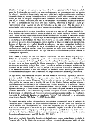 5
Esta última observação nos leva a um ponto importante: não podemos esperar por um fiat de clareza conceitual,
algum tipo de intervenção supra-histórica, ou uma repentina mudança nos humores dos grupos que resistem
(ou sabotam) a extensão da democratização, para que as exigências dos analistas políticos sejam satisfeitas. A
democracia, democracia política, democracia social ou qualquer outra qualificação equivalente que se quiser
interpor, só pode ser perseguida ou aprofundada no contexto de iniciativas sociais "realmente existentes".
Estas são, via de regra, ambivalentes, mas estão aí por toda parte, e na verdade sua existência é testemunha
do ritmo da democratização. Isto inclui tanto seus fracassos, indefinições e fraquezas (aquilo que
recorrentemente lemos e ouvimos nas falas governamentais ou da mídia sobre a falta de projetos e de
alternativas dos contrários ao status quo), quanto seus sucessos, organização e reconstrução de identidades.

Se as cobranças oriundas de uma certa concepção de democracia, e do lugar que nela ocupa a sociedade civil -
e aqui incluímos não somente analistas políticos acadêmicos, mas também jornalistas, políticos e ativistas
sociais - podem ser politicamente importantes no contexto de um discurso mais amplo de pressões sociais pelo
aprofundamento (ou extensão) da democratização, elas são inadequadas como estratégia analítica. Pois, o que
se vai alcançar pela estigmatização das "novas democracias" a não ser aquele sentimento de confirmação de
que o modelo que se tem de democracia passa no teste da crítica ou é superior aos próprios acontecimentos,
domando-os? Qual pode ser o resultado de certos procedimentos - ou juízos - comparativos com base em
critérios maximalistas ou minimalistas, se não a reprodução de um conjunto particular de experiências
transformadas em paradigma restritivo, o qual deixa passar em sua malha grossa especificidades e mesmo
similaridades com outros processos? Pois o certo é que toda democracia existente está aquém de si mesma, de
suas exigências e promessas.

Neste sentido, a formação de uma nova liderança; experimentos com novas formas de participação e
deliberação; e o incremento da organização popular, podem ser vistos como contribuições fundamentais para
se atender aos requisitos da "consolidação" elaborados pelos analistas. Obviamente, enquanto esses esforços
têm lugar, tem-se que tomar uma série de atitudes para manter as "precárias" democracias políticas latino-
americanas sob escrutínio e vigilância. Mas o ponto é que não se ganha em compreensão abstraindo-se do
movimento que tem lugar no "fundo" do social. Na verdade, os esforços que aí se multiplicam para desenvolver
os três elementos mencionados no início deste parágrafo são também um sinal da redefinição que a experiência
pluralizante da democracia gerou entre as identidades dos tempos da resistência e da transição democrática.

Em larga medida, esse interesse na formação e em novas formas de participação e organização atesta uma
crise na sociedade civil. Não dá para explorar todos os seus aspectos ou mesmo sua dinâmica aqui.
Gostaríamos apenas de destacar dois pontos. Primeiro, a crise corresponde a um profundo reajustamento da
cultura política de esquerda, que se desdobra há mais de três décadas. Mudanças políticas, culturais e
econômicas têm ocorrido desde então que problematizaram toda uma representação da sociedade e da ação
social e política típica do imaginário da esquerda ocidental desde a revolução francesa. Mais especificamente, a
experiência da transição do autoritarismo à democracia no Brasil deixou a esquerda órfã de um inimigo comum,
claramente identificável; de um sujeito da mudança uniforme, homogêneo; do suporte epistemológico da noção
de determinação (em última instância). Também, os contextos das relações estado-sociedade pós-85 alteraram
concepções de participação baseadas na reivindicação "externa" (anti-institucional) e na contestação
plebiscitária (cf. Paramio, 1989; Burity, 1994; 1997; Dagnino, 1998).

Em segundo lugar, a crise também indica o refluxo de uma expectativa elevada demais quanto às realizações da
"democracia política". Expectativas que nem sempre eram infundadas, de vez que, como já intuía Tocqueville há
cento e cinquenta anos, a revolução democrática desencadeia um processo pelo qual o princípio da igualdade
de condições, uma vez posto em movimento não pode se deter ante conjuntos ritualizados e formalizados de
procedimentos extensivos a uma pequena parcela da população. Antes, a igualdade de condições abre caminho
em todas as direções, tornando-se um índice de efervescência social que ainda anima boa parte dos projetos
democrático-radicais de mudança social (cf. Garretón, 1991; 1997).

O que ocorre, entretanto, é que várias daquelas expectativas tinham a ver com uma visão algo messiânica da
"força dos pobres" ou das virtudes das massas, que confundia a conscientização de grupos sociais até então
 