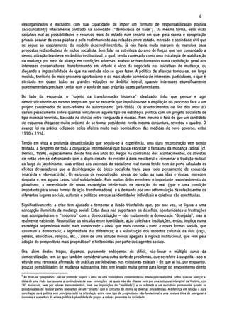 6
desorganizados e excluídos com sua capacidade de impor um formato de responsabilização política
(accountability) inteiramente centrado na sociedade (“democracia de base”). Da mesma forma, essa visão
calculava mal as possibilidades e recursos reais do estado num cenário em que, pela rapina e apropriação
privada secular da coisa pública e pelo realinhamento das relações entre estado, mercado e sociedade civil que
se segue ao esgotamento do modelo desenvolvimentista, já não havia muita margem de manobra para
propostas redistributivas de molde socialista. Sem falar na estreiteza do arco de forças que tem comandado a
democratização brasileira no âmbito institucional, a qual, tendo começado como uma estratégia de viabilização
da mudança por meio de aliança em condições adversas, acabou se transformando numa capitulação geral aos
interesses conservadores, transformando em virtude o vício da negociata nas iniciativas de mudança, ou
alegando a impossibilidade do que na verdade não se quer fazer. A política de alianças tornou-se, em larga
medida, território do mais grosseiro oportunismo e do mais abjeto comércio de interesses particulares, o que é
atestado em quase todas as grandes votações no âmbito federal, quando interesses especificamente
governamentais precisam contar com o apoio de suas próprias bases parlamentares.

Do lado da esquerda, o “sujeito da transformação histórica” idealizado tinha que pensar e agir
democraticamente ao mesmo tempo em que se requeria que impulsionasse a ampliação do processo face a um
projeto conservador de auto-reforma do autoritarismo (pré-1985). Os acontecimentos de fins dos anos 80
caíram pesadamente sobre quantos vinculavam aquele tipo de estratégia política com um projeto socialista de
tipo marxista-leninista, baseado na divisão entre vanguarda e massas. Nem mesmo o fato de que um candidato
de esquerda chegasse muito próximo de se tornar presidente, nesta mesma conjuntura, reverteu o quadro. O
avanço foi na prática eclipsado pelos efeitos muito mais bombásticos das medidas do novo governo, entre
1990 e 1992.

Tendo em vista a profunda desarticulação que seguiu-se à experiência, uma dura reconstrução vem sendo
tentada, a despeito de toda a conjuração internacional que busca exorcizar o fantasma da mudança radical (cf.
Derrida, 1994), especialmente desde fins dos anos 80. Pegos na contramão dos acontecimentos, os ativistas
de então vêm se defrontando com o duplo desafio de resistir à doxa neoliberal e reinventar a tradição radical
ao largo do jacobinismo, suas críticas aos excessos do socialismo real nunca tendo nem de perto calculado os
efeitos devastadores que a desintegração do bloco socialista traria para todo pensamento de esquerda
(marxista e não-marxista). Os esforços de reconstrução, apesar de todas as suas idas e vindas, merecem
simpatia e, em alguns casos, total solidariedade. Pois muitos deles envolvem o importante reconhecimento do
pluralismo, a necessidade de novas estratégias intelectuais de narração do real (que é uma condição
importante para novas formas de ação transformadora), e a demanda por uma reformulação da relação entre os
diferentes lugares sociais, culturais e políticos em que as identidades individuais e coletivas são constituídas.

Significativamente, a crise tem ajudado a temperar a ilusão triunfalista que, por sua vez, se ligava a uma
concepção iluminista da mudança social. Estas duas não suportaram os desafios, oportunidades e frustrações
que acompanharam o “encontro” com a democratização – não exatamente a democracia “desejada”, mas a
realmente existente. Reconstituir os vínculos entre identidade, ação coletiva e instituições, então, implica numa
estratégia hegemônica muito mais convincente - ainda que mais custosa - rumo a novas formas sociais, que
assumam a democracia; a legitimidade das diferenças; e a valorização dos aspectos culturais da vida (raça,
gênero, etnicidade, religião, etc.), além de uma atitude menos apegada à rigidez institucional, que vem pela
adoção de perspectivas mais pragmáticas6 e historicistas por parte dos agentes sociais.

Ora, além destes traços, digamos, puramente endógenos do difícil, não-linear e múltiplo curso da
democratização, tem-se que também considerar uma outra sorte de problemas, que se refere à suspeita - sob o
véu de uma renovada afirmação de práticas participativas nas estruturas estatais - de que aí há, por enquanto,
poucas possibilidades de mudança substantiva. Isto tem levado muita gente para longe do envolvimento direto
6
  Ao dizer-se “pragmático” não se pretende sugerir a idéia de uma transigência conveniente ou ditada pela Realpolitik. Antes, quer-se avançar a
idéia de uma visão que assume a contingência de suas convicções (as quais não são ditadas nem por uma estrutura intangível da História, com
“H” maiúsculo, nem por valores transcendentais, nem por imposições da “realidade”) e as submete a um escrutínio permanente quanto às
possibilidades de realizar partes relevantes de um “projeto” com o concurso de atores de diversas procedências. A diferença em relação à pura
conciliação ou à política sem princípios está na articulação entre esse tipo de pragmatismo não-fundacional e uma postura ética de assegurar a
isonomia e a abertura da esfera pública à pluralidade de grupos e valores presentes na sociedade.
 