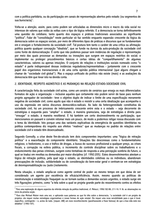 7
com a política partidária, ou da participação em canais de representação abertos pelo estado (ou segmentos de
sua burocracia)7.

Volta-se a atenção, assim, para como podem ser articuladas as dimensões micro e macro da vida social no
interesse de valores que estão às voltas com o tipo de lógica referido. E a democracia se torna definitivamente
uma questão do cotidiano, tanto quanto dos espaços e práticas tradicionais associados ao significante
"política". Falar de "consolidação" neste particular só faz sentido enquanto expansão crescente da lógica da
democracia sobre os espaços sociais, por meio de diferentes tipos de práticas e discursos que se fundamentam
em e ensejam o fortalecimento da sociedade civil8. Tal postura tem tanto o caráter de uma crítica ou afirmação
política quanto qualquer concepção "idealista", que se funde na dureza da auto-produção da sociedade civil
como fonte de democratização. É certo que não podemos passar sem instâncias de regulação e representação
por meio das quais processar as demandas ou inovações que surgem em espaços restritos do social; e
implementar ou proteger procedimentos básicos e certas idéias de "compartilhamento" de algumas
características, valores ou apenas intuições. O conjunto de relações e instituições sociais nomeado como "o
estado" é parte indispensável dessas instâncias reguladoras/representativas - juntamente com o crescente
papel dos organismos transnacionais e de uma certa opinião pública internacional (que alguns chegam a
chamar de “sociedade civil global”). Mas o espaço unificado do político não existe (mais) e as avaliações da
democracia têm que levar isto na devida conta.

2. IDENTIDADE, RESPEITO AGONÍSTICO E AS MUDANÇAS NA RELAÇÃO ESTADO-SOCIEDADE CIVIL

A caracterização feita da sociedade civil acima, como um cenário de cenários que enseja os mais diferenciados
formatos de ação e organização – inclusive aqueles que certamente não podem servir de base para nenhum
projeto agregador de sociedade– teve o objetivo duplo de indicar o limite de uma especificação meramente
negativa de sociedade civil, como aquilo que não é estado e resistir a uma certa idealização que acompanha o
uso da expressão em vários discursos democrático-radicais. Ao lado da heterogeneidade constitutiva da
sociedade civil, há um processo de imbricamento crescente entre esta e o estado – seja decorrente de
estratégias à esquerda para “ampliar” o estado, à maneira gramsciana, seja de estratégias à direita para
“enxugar” o estado, à maneira neoliberal. E há também um certo desinvestimento na participação, que
mencionamos en passant e convém retomar mais um pouco, de modo a podermos religar nossa discussão com
o tema da identidade. Isto porque uma das variáveis explicativas da emergência de questões identitárias na
política contemporânea diz respeito aos efeitos “reativos” que as mudanças no padrão de relações entre
sociedade civil e estado têm desencadeado.

Segundo Connolly, a crise deste fim-de-século tem dois componentes importantes: uma "lógica de retração
política” e a exacerbação do componente identitário. Situações tão desconexas como o fundamentalismo
religioso, o hedonismo, o uso e tráfico de drogas, a busca do sucesso profissional a qualquer preço, as crises
fiscais, a corrupção na esfera pública, o incremento do controle disciplinar sobre os trabalhadores e o
endurecimento das penas criminais, surgem como tentativas de resposta a uma percepção sombria do futuro, a
qual se traduz em revoltas ou demandas por maior disciplina (cf. 1992:205). Estes desenvolvimentos atestam a
lógica de retração política, pela qual seja o estado, as identidades coletivas ou os indivíduos, abandonam
preocupações de inclusão, solidariedade ou de consideração do bem-estar geral e centram-se em estratégias
de desresponsabilização ou (auto-)isolamento.

Nesta situação, o estado amplia-se como agente central de poder ao mesmo tempo em que deixa de ser
considerado um agente por excelência de eficácia/eficiência. Assim, mesmo quando as políticas de
reestruturação e estabilização fraquejam ou se tornam surdas a demandas sociais urgentes, o estado surge em
três figurações: primeiro, como "a tela sobre a qual se projeta grande parte do ressentimento contra os efeitos
7
  Para uma exploração de alguns aspectos da referida retração da política tradicional, cf. Melucci, 1996:182-86, 211-16. V. tb. as observações no
início da próxima seção.
8
  Para citar Michael Walzer mais uma vez, e aplicando suas palavras ao que foi dito sobre a democracia, “a sociedade civil é um projeto de
projetos; ela requer muitas estratégias organizativas e novas formas de ação estatal. Ela requer uma nova sensibilidade para o que é local,
específico, contingente – e, acima de tudo, [requer, JAB] um novo reconhecimento (parafraseando a frase famosa) de que a boa vida está nos
detalhes” (1992:107).
 