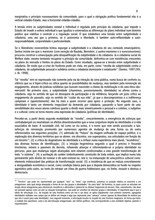 9
marginaliza o princípio rousseauniano da comunidade, para o qual a obrigação política fundamental não é a
vertical cidadão-Estado, mas a horizontal cidadão-cidadão.

A tensão entre as subjetividades estatal e individual é regulada pelo princípio da cidadania, que impede o
Estado de invadir a esfera individual e que igualiza e universaliza as diferenças do plano individual num domínio
público que viabiliza o controle e a regulação social. O que estabelece uma tensão entre subjetividade e
cidadania, uma vez que a primeira, se é autonomia e liberdade, é também auto-reflexividade e auto-
responsabilidade, corporalidade e particularidade.

Se o liberalismo novecentista tentou expurgar a subjetividade e a cidadania de seu conteúdo emancipatório,
Santos insiste em que o marxismo (com exceção de Kautsky, Bernstein, o austro-marxismo e o eurocomunismo)
procurou construir a emancipação pela desqualificação da subjetividade e da cidadania. Já a cidadania social do
Welfare state, mesmo tentando recuperar o princípio da comunidade, defrontou-se com resistências crescentes
no plano do mercado e limites no plano do Estado. Como resultado, agrava-se a tensão entre subjetividade e
cidadania. De modo que a crise do fordismo pode ser vista, em parte, como “revolta da subjetividade contra a
cidadania, da subjetividade pessoal e solidária contra a cidadania atomizante e estatizante” (Santos, 1997:245;
v. tb. 1998).

Tal “revolta” tem se expressado não somente pela via da retração da cena pública, numa busca de conforto ou
silêncio que ou é hiper-crítica ou cética quanto às possibilidades de mudança, mas também pela reinvenção do
engajamento, através de práticas solidárias que buscam reacender a chama da mobilização e de uma ética não-
mercantil. No primeiro caso, a subjetividade (chamemos, provisoriamente, identidade) se afirma contra a
cidadania, seja no sentido de que se desespera da participação e da militância, lançando um juízo crítico ao
engajamento do passado; seja no sentido de “cuidar da sua vida”, já que o descompromisso e a indiferença
campeiam e (aparentemente) não há mais a quem recorrer para apoio e proteção. No segundo caso, a
identidade é tanto um elemento inegociável da demanda por cidadania, passando a fazer parte de uma
sensibilidade dos novos atores coletivos quanto a dividir mais simetricamente o pessoal e o coletivo, o subjetivo
e o cultural; como se torna mesmo uma expressão de cidadania (políticas de identidade).

Percebe-se, a partir desta segunda modalidade de “revolta”, crescentemente, a emergência de esforços que
contrabalançam ou neutralizam os efeitos desestruturantes que a nova conjuntura impõe às identidades e à vida
associativa de base. A sociedade civil, tal como se viu acima, é o nome que vem sendo associado a tais
esforços de reinvenção promovido por numerosos agentes de mudança de uma forma ou de outra
referenciados nas seguintes posições: (1) admissão da “fratura” da imagem unificada do espaço político, e a
exploração dos diversos territórios que se abrem, ora discretos, ora superpostos, ora articulados em função de
um terceiro10; (2) a crítica do dogmatismo da identidade e a ênfase numa experiência mais plural, “ecumênica”,
das diversas formas de identificação; (3) a intuição hegemônica segundo a qual é preciso ir fincando
trincheiras, móveis e passíveis de derrota, refazendo alianças e reformulando-se a própria identidade no
percurso, para que mudanças sejam alcançadas sem estarem condicionadas a uma grande transformação de
todo “o sistema”; (4) a aceitação do caráter simbolicamente construído de toda ordem, que implica numa luta
permanente pelo direito de nomear e de auto-nomear-se, isto é, na instauração de uma política cultural como
elemento indissociável das práticas de transformação social; (5) a insistência de que se reduza concretamente
a desigualdade econômica e social, como condição básica para que a disputa democrática se funde no respeito
agonístico pelo outro, ao invés de retratar um clima de guerra hobbesiano que, no limite, esvazie e destrua a
democracia.

10
   “Terceiro” que pode ser representado por qualquer “ator” ou “tema” cuja existência, presença ou posição relativa se associem a um
antagonismo, pelo qual esteja ameaçada a forma de ser dos grupos e identidades “do outro lado” da fronteira, os quais assim se articulam em
função desse antagonismo para oferecerem resistência e alternativa à (potencial ou efetiva) hegemonia do terceiro. Este, naturalmente, não deve
ser pensado apenas como um ator ou situação homogêneos, mas pode se constituir de diversos grupos e identidades. O importante aqui é que o
efeito de articulação (i.e., de traçado de uma fronteira entre um nós e um eles) se aplica duplamente: num primeiro momento, agregando
identidades múltiplas num campo que se define em relação a algo que representa uma “ameaça” comum (apesar da diversidade de motivos por
que isto é assim para cada identidade); num segundo momento, a articulação resulta no traçado de uma fronteira imaginária, de forma que tanto
a unidade dos opositores, como a do ator/situação antagonizado, são efeitos políticos, não correspondendo a uma realidade objetiva, patente e
inquestionável.
 