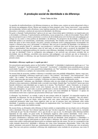 2.
A produção social da identidade e da diferença
Tomaz Tadeu da Silva
As questões do multiculturalismo e da diferença tornaram-se, nos últimos anos, centrais na teoria educacional crítica e
até mesmo nas pedagogias oficiais. Mesmo que tratadas de forma marginal, como "temas transversais", essas questões
são reconhecidas, inclusive pelo oficialismo, como legítimas questões de conhecimento. O que causa estranheza nessas
discussões é, entretanto, a ausência de uma teoria da identidade e da diferença.
Em geral, o chamado "multiculturalismo" apóia-se em um vago e benevolente apelo à tolerância e ao respeito para com
a diversidade e a diferença. É particularmente problemática, nessas perspectivas, a idéia de diversidade. Parece difícil
que uma perspectiva que se limita a proclamar a existência da diversidade possa servir de base para uma pedagogia que
coloque no seu centro a crítica política da identidade e da diferença. Na perspectiva da diversidade, a diferença e a
identidade tendem a ser naturalizadas, cristalizadas, essencializadas. São tomadas como dados ou fatos da vida social
diante dos quais se deve tomar posição. Em geral, a posição socialmente aceita e pedagogicamente recomendada é de
respeito e tolerância para com a diversidade e a diferença. Mas será que as questões da identidade e da diferença se
esgotam nessa posição liberal? E, sobretudo: essa perspectiva é suficiente para servir de base para uma pedagogia
crítica e questionadora? Não deveríamos, antes de mais nada, ter uma teoria sobre a produção da identidade e da
diferença? Quais as implicações políticas de conceitos como diferença, identidade, diversidade, alteridade? O que está
em jogo na identidade? Como se configuraria uma pedagogia e um currículo que estivessem centrados não na
diversidade, mas na diferença, concebida como processo, uma pedagogia e um currículo que não se limitassem a
celebrar a identidade e a diferença, mas que buscassem problematizá-las? É para questões como essas que se volta o
presente ensaio.
Identidade e diferença: aquilo que é e aquilo que não é
Em uma primeira aproximação, parece ser fácil definir "identidade". A identidade é simplesmente aquilo que se é: "sou
brasileiro", "sou negro", "sou heterossexual", "sou jovem", "sou homem". A identidade assim concebida parece ser uma
positividade ("aquilo que sou"), uma característica independente, um "fato" autônomo. Nessa perspectiva, a identidade
só tem como referência a si própria: ela é autocontida e auto-suficiente.
Na mesma linha de raciocínio, também a diferença é concebida como uma entidade independente. Apenas, neste caso,
em oposição à identidade, a diferença é aquilo que o outro é: "ela é italiana", "ela é branca", "ela é homossexual", "ela é
velha", "ela é mulher". Da mesma forma que a identidade, a diferença é, nesta perspectiva, concebida como auto-
referenciada, como algo que remete a si própria. A diferença, tal como a identidade, simplesmente existe.
É fácil compreendel~ entretanto, que identidade e diferença estão em uma relação de estreita dependência. A forma
afirmativa como expressamos a identidade tende a esconder essa relação. Quando digo "sou brasileiro" parece que estou
fazendo referência a uma identidade que se esgota em si mesma. "Sou brasileiro" - ponto. Entretanto, eu só preciso
fazer essa afirmação porque existem outros seres humanos que não são brasileiros. Em um mundo imaginário
totalmente homogêneo, no qual todas as pessoas partilhassem a mesma identidade, as afirmações de identidade não
fariam sentido. De certa forma, é exatamente isto que ocorre com nossa identidade de "humanos". É apenas em
circunstâncias muito raras e especiais que precisamos afirmar que "somos humanos".
A afirmação "sou brasileiro", na verdade, é parte de uma extensa cadeia de "negações", de expressões negativas de
identidade, de diferenças. Por trás da afirmação "sou brasileiro" deve-ser ler: "não sou argentino", "não sou chinês",
"não sou japonês" e assim por diante, numa cadeia, neste caso, quase interminável. Admitamos: ficaria muito
complicado pronunciar todas essas frases negativas cada vez que eu quisesse fazer uma declaração sobre minha
identidade. A gramática nos permite a simplificação de simplesmente dizer "sou brasileiro". Como ocorre em outros
casos, a gramática ajuda, mas também esconde.
Da mesma forma, as afirmações sobre diferença só fazem sentido se compreendidas em sua relação com as afirmações
sobre a identidade. Dizer que "ela é chinesá' significa dizer que "ela não é argentiná', "ela não é japonesá' etc., incluindo
a afim1ação de que "ela não é brasileira", isto é, que ela não é o que eu sou. As afim1ações sobre diferença também
dependem de uma cadeia, em geral oculta, de declarações negativas sobre (outras) identidades. Assim como a
identidade depende da diferença, a diferença depende da identidade. Identidade e diferença são, pois, inseparáveis.
Em geral, consideramos a diferença como um produto derivado da identidade. Nesta perspectiva, a identidade é a
referência, é o ponto original relativamente ao qual se define a diferença. Isto reflete a tendência a tomar aquilo que
somos como sendo a norma pela qual descrevemos ou avaliamos aquilo que não somos. Por sua vez, na perspectiva que
venho tentando desenvolver, identidade e diferença são vistas como mutuamente determinadas. Numa visão mais
radical, entretanto, seria possível dizer que, contrariamente à primeira perspectiva, é a diferença que vem em primeiro
lugar. Para isso seria preciso considerar a diferença não simplesmente como resultado de um processo, mas como O
 