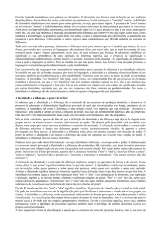 Derrida. Quando consultamos uma palavra no dicionário, O dicionário nos fornece uma definição ou um sinônimo
daquela palavra. Em nenhum dos casos, o dicionário nos apresenta a "coisá' mesma ou o "conceito" mesmo. A definição
do dicionário simplesmente nos remete para outras palavras, ou seja, para outros signos. A presença da "coisá' mesma
ou do conceito "mesmo" é indefinidamente adiada: ela só existe como traço de uma presença que nunca se concretiza.
Além disso, na impossibilidade da presença, um determinado signo só é o que é porque ele não é um outro, nem aquele
outro etc., ou seja, sua existência é marcada unicamente pela diferença que sobrevive em cada signo como traço, como
fantasma e assombração, se podemos assim dizer. Em suma, o signo é caracterizado pelo diferimento ou adiamento (da
presença) e pela diferença (relativamente a outros signos), duas características que Derrida sintetiza no conceito de
différance.
Toda essa conversa sobre presença, adiamento e diferença serve para mostrar que se é verdade que somos, de certa
forma, governados pela estrutura da linguagem, não podemos dizer, por outro lado, que se trate exatamente de uma
estrutura muito segura. Somos dependentes, neste caso, de uma estrutura que balança. O adiamento indefinido do
significado e sua dependência de uma operação de diferença significa que o processo de significação é
fundamentalmente indeterminado, sempre incerto e vacilante. Ansiamos pela presença - do significado, do referente (a
coisa à qual a linguagem se refere). Mas na medida em que não pode, nunca, nos fornecer essa desejada presença, a
linguagem é caracterizada pela indeterminação e pela instabilidade.
Essa característica da linguagem tem conseqüências importantes para a questão da diferença e da identidade culturais.
Na medida em que são definidas, em parte, por meio da linguagem, a identidade e a diferença não podem deixar de ser
marcadas, também, pela indeterminação e pela instabilidade. Voltemos, uma vez mais, ao nosso exemplo da identidade
brasileira. A identidade "ser brasileiro" não pode, como vimos, ser compreendida fora de um processo de produção
simbólica e discursiva, em que o "ser brasileiro" não tem nenhum referente natural ou fixo, não é um absoluto que
exista anteriormente à linguagem e fora dela. Ela só tem sentido em relação com uma cadeia de significação formada
por outras identidades nacionais que, por sua vez, tampouco são fixas, naturais ou predeterminadas. Em suma, a
identidade e a diferença são tão indeterminadas e instáveis quanto a linguagem da qual dependem.
A identidade e a diferença: o poder de definir
Já sabemos que a identidade e a diferença são o resultado de um processo de produção simbólica e discursiva. O
processo de adiamento e diferenciação lingüÍsticos por meio do qual elas são produzidas está longe, entretanto, de ser
simétrico. A identidade, tal como a diferença, é uma relação social. Isso significa que sua definição - discursiva e
lingüística - está sujeita a vetores de força, a relações de poder. Elas não são simplesmente definidas; elas são impostas.
Elas não convivem harmoniosamente, lado a lado, em um campo sem hierarquias; elas são disputadas.
Não se trata, entretanto, apenas do fato de que a definição da identidade e da diferença seja objeto de disputa entre
grupos sociais as simetricamente situados relativamente ao poder. Na disputa pela identidade está envolvida uma
disputa mais ampla por outros recursos simbólicos e materiais da sociedade. A afirmação da identidade e a enunciação
da diferença traduzem o desejo dos diferentes grupos sociais, assimetricamente situados, de garantir o acesso
privilegiado aos bens sociais. A identidade e a diferença estão, pois, em estreita conexão com relações de poder. O
poder de definir a identidade e de marcar a diferença não pode ser separado das relações mais amplas de poder. A
identidade e a diferença não são, nunca, inocentes.
Podemos dizer que onde existe diferenciação - ou seja, identidade e diferença - aí está presente o poder. A diferenciação
é o processo central pelo qual a identidade e a diferença são produzidas. Há, entretanto, uma série de outros processos
que traduzem essa diferenciação ou que com ela guardam uma estreita relação. São outras tantas marcas da presença do
poder: incluir/excluir ("estes pertencem, aqueles não"); demarcar fionteiras ("nós" e "eles"); classificar ("bons e maus";
"puros e impuros"; "desenvolvidos e primitivos”; “racionais e irracionais”); normalizar ( “nós somos normais; eles são
anormais”).
A afirmação da identidade e a marcação da diferença implicam, sempre, as operações de incluir e de excluir. Como
vimos, dizer "o que somos" significa também dizer "o que não somos". A identidade e a diferença se traduzem, assim,
em declarações sobre quem pertence e sobre quem não pertence, sobre quem está incluído e quem está excluído.
Afirmar a identidade significa demarcar fronteiras, significa fazer distinções entre o que fica dentro e o que fica fora. A
identidade está sempre ligada a uma forte separação entre "nós" e "eles". Essa demarcação de fronteiras, essa separação
e distinção, supõem e, ao mesmo tempo, afirmam e reafirmam relações de poder. "Nós" e "eles" não são, neste caso,
simples distinções gramaticais. Os pronomes "nós" e "eles" não são, aqui, simples categorias gramaticais, mas evidentes
indicadores de posições-de-sujeito fortemente marca das por relações de podeI:
Dividir O mundo social entre "nós" e "eles" significa classificar. O processo de classificação é central na vida social.
Ele pode ser entendido como um ato de significação pelo qual dividimos e ordenamos o mundo social em grupos, em
classes. A identidade e a diferença estão estreitamente relacionadas às formas pelas quais a sociedade produz e utiliza
classificações. As classificações são sempre feitas a partir do ponto de vista da identidade. Isto é, as classes nas quais o
mundo social é dividido não são simples agrupamentos simétricos. Dividir e classificar significa, neste caso, também
hierarquizar. Deter o privilégio de classificar significa também deter o privilégio de atribuir diferentes valores aos
grupos assim classificados.
A mais importante forma de classificação é aquela que se estrutura em torno de oposições binárias, isto é, em torno de
 