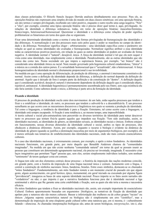 duas classes polarizadas. O filósofo francês Jacques Derrida analisou detalhadamente esse processo. Para ele, as
oposições binárias não expressam uma simples divisão do mundo em duas classes simétricas: em uma oposição binária,
um dos termos é sempre privilegiado, recebendo um valor positivo, enquanto o outro recebe uma carga negativa. "Nós"
e "eles", por exemplo, constitui uma típica oposição binária: não é preciso dizer qual termo é, aqui, privilegiado. As
relações de identidade e diferença ordenam-se, todas, em torno de oposições binárias: masculino/feminino,
branco/negro, heterossexual/homossexual. Questionar a identidade e a diferença como relações de poder significa
problematizar os binarismos em torno dos quais elas se organizam.
Fixar uma determinada identidade como a norma é uma das formas privilegiadas de hierarquização das identidades e
das diferenças. A normalização é um dos processos mais sutis pelos quais o poder se manifesta no campo da identi~
dade e da diferença. Normalizar significa eleger - arbitrariamente - uma identidade específica como o parâmetro em
relação ao qual as outras identidades são avaliadas e hierarquizadas. Normalizar significa atribuir a essa identidade
todas as características positivas possíveis, em relação às quais as outras identidades só podem ser avaliadas de forma
negativa. A identidade normal é "natural", desejável, única. A força da identidade normal é tal que ela nem sequer é
vista como uma identidade, mas simplesmente como a identidade. Paradoxalmente, são as outras identidades que são
marca das como tais. Numa sociedade em que impera a supremacia branca, por exemplo, "ser branco" não é
considerado uma identidade étnica ou racial. Num mundo governado pela hegemonia cultural estadunidense, "étnica" é
a música ou a comida dos outros países. É a sexualidade homossexual que é "sexualizada", não a heterossexual. A força
homogeneizadora da identidade normal é diretamente proporcional à sua invisibilidade.
Na medida em que é uma operação de diferenciação, de produção de diferença, o anormal é inteiramente constitutivo do
normal. Assim como a definição da identidade depende da diferença, a definição do normal depende da definição do
anormal. Aquilo que é deixado de fora é sempre parte da definição e da constituição do "dentro". A definição daquilo
que é considerado aceitável, desejável, natural é inteiramente dependente da definição daquilo que é considerado abjeto,
rejeitável, antinatural. A identidade hegemônica é permanentemente assombrada pelo seu Outro, sem cuja existência ela
não faria sentido. Como sabemos desde o início, a diferença é parte ativa da formação da identidade.
Fixando a identidade
O processo de produção da identidade oscila entre dois movimentos: de um lado, estão aqueles processos que tendem a
fixar e a estabilizar a identidade; de outro, os processos que tendem a subvertê-Ia e a desestabilizá-Ia. É um processo
semelhante ao que ocorre com os mecanismos discursivos e lingüísticos nos quais se sustenta a produção da identidade.
Tal como a linguagem, a tendência da identidade é para a fixação. Entretanto, tal como ocorre com a linguagem, a
identidade está sempre escapando. A fixação é uma tendência e, ao mesmo tempo, uma impossibilidade.
A teoria cultural e social pós-estruturalista tem percorrido os diversos territórios da identidade para tentar descrever
tanto os processos que tentam fixá-la quanto aqueles que impedem sua fixação. 'Tem sido analisadas, assim, as
identidades nacionais, as identidades de gênero, as identidades sexuais, as identidades raciais e étnicas. Embora estejam
em funcionamento, nessas diversas dimensões da identidade cultural e social, ambos os tipos de processos, eles
obedecem a dinâmicas diferentes. Assim, por exemplo, enquanto o recurso à biologia é evidente na dinâmica da
identidade de gênero (quando se justifica a dominação masculina por meio de argumentos biológicos, por exemplo), ele
é menos utilizado nas tentativas de estabelecimento das identidades nacionais, onde são mais comuns essencialismos
culturais.
N o caso das identidades nacionais, é extremamente comum, por exemplo, o apelo a mitos fundadores. As identidades
nacionais funcionam, em grande parte, por meio daquilo que Benedith Anderson chamou de "comunidades
imaginadas". Na medida em que não existe nenhuma "comunidade natural" em torno da qual se possam reunir as
pessoas que constituem um determinado agrupamento nacional, ela precisa ser inventada, imaginada. É necessário criar
laços imaginários que permitam "ligar" pessoas que, sem eles, seriam simplesmente indivíduos isolados, sem nenhum
"sentimento" de terem qualquer coisa em comum.
A língua tem sido um dos elementos centrais desse processo - a história da imposição das nações modernas coincide,
em grande parte, com a história da imposição de uma língua nacional única e comum. Juntamente com a língua, é
central a construção de símbolos nacionais: hinos, bandeiras, brasões. Entre esses símbolos, destacam-se os chamados
"mitos fundadores". Fundamentalmente, um mito fundador remete a um momento crucial do passado em que algum
gesto, algum acontecimento, em geral heróico, épico, monumental, em geral iniciado ou executado por alguma figura
"providencial", inaugurou as bases de uma suposta identidade nacional. Pouco importa se os fatos assim narrados são
"verdadeiros" ou não; o que importa é que a narrativa fundadora funciona para dar à identidade nacional a liga
sentimental e afetiva que lhe garante uma certa estabilidade e fixação, sem as quais ela não teria a mesma e necessária
eficácia.
Os mitos fundadores que tendem a fixar as identidades nacionais são, assim, um exemplo importante de essencialismo
Cultural. Embora aparentemente baseadas em argumentos {biológicos, as tentativas de fixação da identidade que
apelam para a natureza não são menos culturais. Basear a inferiorípção das mulheres ou de celtos grupos "raciais" ou
étnicos ,:lalguma suposta característica natural ou biológica não é simplesmente um erro "científico", mas a
demonstração da imposiçjío de uma eloqüente grade cultural sobre uma natureza que, em si mesma, é - culturalmente
falando - silenciosa. As chamadas interpretações biológicas são, antes de serem biológicas, interpretações, isto é, elas
 