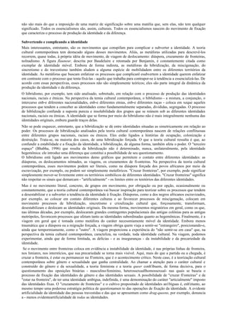 não são mais do que a imposição de uma matriz de significação sobre uma matélia que, sem elas, não tem qualquer
significado. Todos os essencialismos são, assim, culturais. Todos os essencialismos nascem do movimento de fixação
que caracteriza o processo de produção da identidade e da diferença.
Subvertendo e complicando a identidade
Mais interessantes, entretanto, são os movimentos que conspifam para complicar e subverter a identidade. A teoria
cultural contemporânea tem destacado alguns desses movimentos. Aliás, as metáforas utilizadas para descrevê-los
recorrem, quase todas, à própria idéia de movimento, de viagem de deslocamento: diáspora, cruzamento de fronteiras,
nolnadismo. A figura flauneur, descrita por Baudelaire e retomada por Benjamin, é constantemente citada como
exemplar de identidade móvel. Embora de forma indireta, as metáforas da hibridização, da miscigenação, do
sincretismo e do travestismo também aludem a alguma espécie de mobilidadem entre os diferentes territórios da
identidade. As metáforas que buscam enfatizar os processos que complicanl esubvertem a identidade querem enfatizar
em contraste com o processo que tenta fixá-las - aquilo que trabalha para contrapor-se à tendência a essencializá-las. De
acordo com essas perspectivas, esses processos não são simplesmente teóricos; eles são parte integral da dinâmica da
produção da identidade e da diferença.
O hibridismo, por exemplo, tem sido analisado, sobretudo, em relação com o processo de produção das identidades
nacionais, raciais e étnicas. Na perspectiva da temia cultural contemporânea, o hiblidismo - a mistura, a conjunção, o
intercurso enb-e diferentes nacionalidades, enb-e diferentes etnias, enb-e diferentes raças - coloca em xeque aqueles
processos que tendem a conceber as identidades como fundamentalmente separadas, divididas, segregadas. O processo
de hiblidização confunde a suposta pureza e insolubilidade dos grupos que se reúnem sob as diferentes identidades
nacionais, raciais ou étnicas. A identidade que se forma por meio do hibridismo não é mais integralmente nenhuma das
identidades originais, embora guarde traços delas.
Não se pode esquecer, entretanto, que a hibridização se dá entre identidades situadas as simetricamente em relação ao
poder. Os processos de hibridização analisados pela teoria cultural contemporânea nascem de relações conflituosas
entre diferentes grupos nacionais, raciais ou étnicos. Eles estão ligados a histórias de ocupação, colonização e
destruição. Trata-se, na maioria dos casos, de uma hibridização forçada. O que a teoria cultural ressalta é que, ao
confundir a estabilidade e a fixação da identidade, a hibridização, de alguma forma, também afeta o poder. O "terceiro
espaço" (Bhabha, 1996) que resulta da hibridização não é determinado, nunca, unilateralmente, pela identidade
hegemônica: ele introduz uma diferença que constitui a possibilidade de seu questionamento.
O hibridismo está ligado aos movimentos demo gráficos que permitem o contato entre diferentes identidades: as
diásporas, os deslocamentos nômades, as viagens, os cruzamentos de fi-onteiras. Na perspectiva da teoria cultural
contemporânea, esses movimentos podem ser literais, como na diáspora forçada dos povos africanos por meio da
escravização, por exemplo, ou podem ser simplesmente metafóricos. "Cruzar fronteiras", por exemplo, pode significar
simplesmente mover-se livremente entre os territórios simbólicos de diferentes identidades. "Cruzar fronteiras" significa
não respeitar os sinais que demarcam - "artificialmente" - os limites entre os tenitórios das diferentes identidades.
Mas é no movimento literal, concreto, de grupos em movimento, por obrigação ou por opção, ocasionalmente ou
constantemente, que a teoria cultural contemporânea vai buscar inspiração para teorizar sobre os processos que tendem
a desestabilizar e a subverter a tendência da identidade à fixação. Diásporas, como a dos negros africanos escravizados,
por exemplo, ao colocar em contato diferentes culturas e ao favorecer processos de miscigenação, colocam em
movimento processos de hibridização, sincretismo e crioulização cultural que, forçosamente, transformam,
desestabilizam e deslocam as identidades originais. Da mesma forma, movimentos migratórios em geral, como os que,
nas últimas décadas, por exemplo, deslocaram grandes contingentes populacionais das antigas colônias para as antigas
metrópoles, favorecem processos que afetam tanto as identidades subordinadas quanto as hegemônicas. Finalmente, é a
viagem em geral que é tomada como metáfora do caráter necessmiamente móvel da identidade. Embora menos
traumática que a diáspora ou a migração forçada, a viagem obriga quem viaja a sentir-se "estrangeiro", posicionando-o,
ainda que tempormiamente, como o "outro". A viagem proporciona a experiência do "não sentir-se em casa" que, na
perspectiva da temia cultural contemporânea, caracteliza, na verdade, toda identidade cultural. Na viagem, podemos
experimentar, ainda que de forma limitada, as delícias - e as inseguranças - da instabilidade e da precariedade da
identidade.
Se o movimento entre fronteiras coloca em evidência a instabilidade da identidade, é nas próprias linhas de fronteira,
nos limiares, nos interstícios, que sua precariedade se torna mais visível. Aqui, mais do que a partida ou a chegada, é
cruzar a fronteira, é estar ou permanecer na fi'onteira, que é o acontecimento crítico. Neste caso, é a teorização cultural
contemporânea sobre gênero e sexualidade que ganha centralidade. Ao chamar a atenção para o caráter cultural e
construído do gênero e da sexualidade, a teoria feminista e a teoria queer conh'ibuem, de forma decisiva, para o
questionamento das oposições binárias - masculino/feminino, heterossexuallhomossexual- nas quais se baseia o
processo de fixação das identidades de gênero e das identidades sexuais. A possibilidade de "cruzar fi'onteiras" e de
"estar na fronteira", de ter uma identidade ambígua, indefinida, é uma demominação do caráter "articialmente" imposto
das identidades fixas. O "cruzamento de fronteiras" e o cultivo propositado de identidades an1bíguas é, enh'etanto, ao
mesmo tempo uma poderosa estratégia política de questionamen to das operações de fixação da identidade. A evidente
artificialidade da identidade das pessoas travestidas e das que se apresentam como drag-queens, por exemplo, denuncia
a - menos evidenteartificialidade de todas as identidades.
 