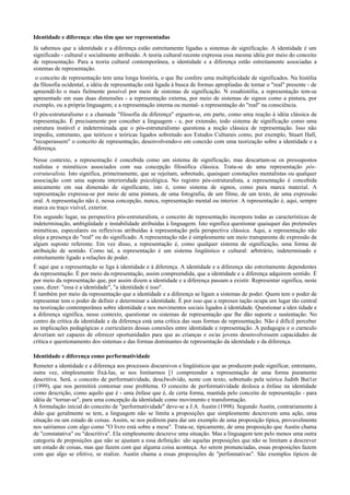 Identidade e diferença: elas têm que ser representadas
Já sabemos que a identidade e a diferença estão estreitamente ligadas a sistemas de significação. A identidade é um
significado - cultural e socialmente atribuído. A teoria cultural recente expressa essa mesma idéia por meio do conceito
de representação. Para a teoria cultural contemporânea, a identidade e a diferença estão estreitamente associadas a
sistemas de representação.
o conceito de representação tem uma longa história, o que lhe confere uma multiplicidade de significados. Na histólia
da filosofia ocidental, a idéia de representação está ligada à busca de formas apropliadas de tornar o "real" presente - de
apreendê-Io o mais fielmente possível por meio de sistemas de significação. N essahistólia, a representação tem-se
apresentado em suas duas dimensões - a representação externa, por meio de sistemas de signos como a pintura, por
exemplo, ou a própria linguagem; e a representação interna ou mental- a representação do "real" na consciência.
O pós-estruturalismo e a chamada "filosofia da diferença" erguem-se, em parte, como uma reação à idéia clássica de
representação. É precisamente por conceber a linguagem - e, por extensão, todo sistema de significação como uma
estrutura instável e indeterminada que o pós-estruturalismo questiona a noção clássica de representação. Isso não
impediu, entretanto, que teóricos e teóricas ligados sobretudo aos Estudos Culturais como, por exemplo, Stuart Hall,
"recuperassem" o conceito de representação, desenvolvendo-o em conexão com uma teorização sobre a identidade e a
diferença.
Nesse contexto, a representação é concebida como um sistema de significação, mas descartam-se os pressupostos
realistas e miméticos associados com sua concepção filosófica clássica. Trata-se de uma representação pós-
estruturalista. Isto significa, primeiramente, que se rejeitam, sobretudo, quaisquer conotações mentalistas ou qualquer
associação com uma suposta interioridade psicológica. No registro pós-estruturalista, a representação é concebida
unicamente em sua dimensão de significante, isto é, como sistema de signos, como pura marca material. A
representação expressa-se por meio de uma pintura, de uma fotografia, de um filme, de um texto, de uma expressão
oral. A representação não é, nessa concepção, nunca, representação mental ou interior. A representação é, aqui, sempre
marca ou traço visível, exterior.
Em segundo lugar, na perspectiva pós-estruturalista, o conceito de representação incorpora todas as características de
indeterminação, ambigüidade e instabilidade atribuídas à linguagem. Isto significa questionar quaisquer das pretensões
miméticas, especulares ou reflexivas atribuídas à representação pela perspectiva clássica. Aqui, a representação não
aloja a presença do "real" ou do significado. A representação não é simplesmente um meio transparente de expressão de
algum suposto referente. Em vez disso, a representação é, como qualquer sistema de significação, uma forma de
atribuição de sentido. Como tal, a representação é um sistema lingüístico e cultural: arbitrário, indeterminado e
estreitamente ligado a relações de poder.
É aqui que a representação se liga à identidade e à diferença. A identidade e a diferença são estreitamente dependentes
da representação. É por meio da representação, assim compreendida, que a identidade e a diferença adquirem sentido. É
por meio da representação que, por assim dizem a identidade e a diferença passam a existir. Representar significa, neste
caso, dizer: "essa é a identidade", "a identidade é isso".
É também por meio da representação que a identidade e a diferença se ligam a sistemas de poder. Quem tem o poder de
representar tem o poder de definir e determinar a identidade. É por isso que a represen tação ocupa um lugar tão central
na teorização contemporânea sobre identidade e nos movimentos sociais ligados à identidade. Questionar a iden tidade e
a diferença significa, nesse contexto, questionar os sistemas de representação que lhe dão suporte e sustentação. No
centro da crítica da identidade e da diferença está uma crítica das suas formas de representação. Não é difícil perceber
as implicações pedagógicas e curriculares dessas conexões entre identidade e representação. A pedagogia e o curnculo
deveriam ser capazes de oferecer oportunidades para que as crianças e os/as jovens desenvolvessem capacidades de
crítica e questionamento dos sistemas e das formas dominantes de representação da identidade e da diferença.
Identidade e diferença como performatividade
Remeter a identidade e a diferença aos processos discursivos e lingüísticos que as produzem pode significar, entretanto,
outra vez, sítnplesmente fixá-Ias, se nos limitarmos [1 compreender a representação de uma forma puramente
descritiva. Será. o conceito de performatividade, deseJwolvido, neste con texto, sobretudo pela teórica Judith But1er
(1999), que nos permitirá contornar esse problema. O conceito de performatividade desloca a ênfase na identidade
como descrição, como aquilo que é - uma ênfase que é, de certa forma, mantida pelo conceito de representação - para
idéia de “tornar-se", para uma concepção da identidade como movimento e transformação.
A formulação inicial do conceito de "performatividade" deve-se a J.A. Austin (1998). Segundo Austin, contrariamente à
dsão que geralmente se tem, a linguagem não se limita a proposições que simplesmente descrevem uma ação, uma
situação ou um estado de coisas. Assim, se nos pedirem para dar um exemplo de uma proposição típica, provavelmente
nos sairíamos com algo como "O livro está sobre a mesa". Trata-se, tipicamente, de uma proposição que Austin chama
de "constatativa" ou "descritiva". Ela simplesmente descreve uma situação. Mas a linguagem tem pelo menos uma outra
categoria de preposições que não se ajustam a essa definição: são aquelas preposições que não se limitam a descrever
um estado de coisas, mas que fazem com que alguma coisa aconteça. Ao serem pronunciadas, essas proposições fazem
com que algo se efetive, se realize. Austin chama a essas proposições de "perfonnativas". São exemplos típicos de
 