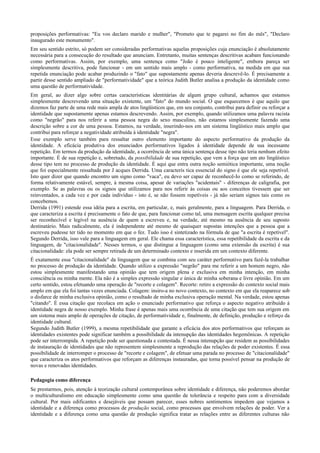 proposições performativas: "Eu vos declaro marido e mulher", "Prometo que te pagarei no fim do mês", "Declaro
inaugurado este monumento".
Em seu sentido estrito, só podem ser consideradas performativas aquelas proposições cuja enunciação é absolutamente
necessária para a consecução do resultado que anunciam. Entretanto, muitas sentenças descritivas acabam funcionando
como performativas. Assim, por exemplo, uma sentença como "João é pouco inteligente", embora pareça ser
simplesmente descritiva, pode funcionar - em um sentido mais amplo - como performativa, na medida em que sua
repetida enunciação pode acabar produzindo o "fato" que supostamente apenas deveria descrevê-lo. É precisamente a
partir desse sentido ampliado de "performatividade" que a teórica Judith Butler analisa a produção da identidade como
uma questão de performatividade.
Em geral, ao dizer algo sobre certas características identitárias de algum grupo cultural, achamos que estamos
simplesmente descrevendo uma situação existente, um "fato" do mundo social. O que esquecemos é que aquilo que
dizemos faz parte de uma rede mais ampla de atos lingüísticos que, em seu conjunto, contribui para definir ou reforçar a
identidade que supostamente apenas estamos descrevendo. Assim, por exemplo, quando utilizamos uma palavra racista
como "negrão" para nos referir a uma pessoa negra do sexo masculino, não estamos simplesmente fazendo uma
descrição sobre a cor de uma pessoa. Estamos, na verdade, inserindo-nos em um sistema lingüístico mais amplo que
contribui para reforçar a negatividade atribuída à identidade "negra".
Esse exemplo serve também para ressaltar outro elemento importante do aspecto performativo da produção da
identidade. A eficácia produtiva dos enunciados performativos ligados à identidade depende de sua incessante
repetição. Em termos da produção da identidade, a ocorrência de uma única sentença desse tipo não teria nenhum efeito
importante. É de sua repetição e, sobretudo, da possibilidade de sua repetição, que vem a força que um ato lingüístico
desse tipo tem no processo de produção da identidade. É aqui que entra outra noção semiótica importante, uma noção
que foi especialmente ressaltada por J acques Derrida. Uma caracterís tica essencial do signo é que ele seja repetível.
Isto quer dizer que quando encontro um signo como "vaca", eu devo ser capaz de reconhecê-Io como se referindo, de
forma relativamente estável, sempre, à mesma coisa, apesar de variações "acidentais" - diferenças de caligrafia, por
exemplo. Se as palavras ou os signos que utilizamos para nos referir às coisas ou aos conceitos tivessem que ser
reinventados, a cada vez e por cada indivíduo - isto é, se não fossem repetíveis - já não seriam signos tais como os
concebemos.
Derrida (1991) estende essa idéia para a escrita, em particular, e, mais geralmente, para a linguagem. Para Derrida, o
que caracteriza a escrita é precisamente o fato de que, para funcionar como tal, uma mensagem escrita qualquer precisa
ser reconhecível e legível na ausência de quem a escreveu e, na verdade, até mesmo na ausência de seu suposto
destinatário. Mais radicalmente, ela é independente até mesmo de quaisquer supostas intenções que a pessoa que a
escreveu pudesse ter tido no momento em que o fez. Tudo isso é sintetizado na fórmula de que "a escrita é repetível".
Segundo Derrida, isso vale para a linguagem em geral. Ele chama essa característica, essa repetibilidade da escrita e da
linguagem, de "citacionalidade". Nesses termos, o que distingue a linguagem (como uma extensão da escrita) é sua
citacionalidade: ela pode ser sempre retirada de um determinado contexto e inserida em um contexto diferente.
É exatamente essa "citacionalidade" da linguagem que se combina com seu caráter performativo para fazê-la trabalhar
no processo de produção da identidade. Quando utilizo a expressão "negrão" para me referir a um homem negro, não
estou simplesmente manifestando uma opinião que tem origem plena e exclusiva em minha intenção, em minha
consciência ou minha mente. Ela não é a simples expressão singular e única de minha soberana e livre opinião. Em um
certo sentido, estou efetuando uma operação de "recorte e colagem". Recorte: retiro a expressão do contexto social mais
amplo em que ela foi tantas vezes enunciada. Colagem: insiro-a no novo contexto, no contexto em que ela reaparece sob
o disfarce de minha exclusiva opinião, como o resultado de minha exclusiva operação mental. Na verdade, estou apenas
"citando". É essa citação que recolaca em ação o enunciado performativo que reforça o aspecto negativo atribuído à
identidade negra de nosso exemplo. Minha frase é apenas mais uma ocorrência de uma citação que tem sua origem em
um sistema mais amplo de operações de citação, de performatividade e, finalmente, de definição, produção e reforço da
identidade cultural.
Segundo Judith Butler (1999), a mesma repetibilidade que garante a eficácia dos atos performativos que reforçam as
identidades existentes pode significar também a possibilidade da intenupção das identidades hegemônicas. A repetição
pode ser interrompida. A repetição pode ser questionada e contestada. É nessa intenupção que residem as possibilidades
de instauração de identidades que não representem simplesmente a reprodução das relações de poder existentes. É essa
possibilidade de interromper o processo de "recorte e colagem", de efetuar uma parada no processo de "citacionalidade"
que caracteriza os atos performativos que reforçam as diferenças instauradas, que torna possível pensar na produção de
novas e renovadas identidades.
Pedagogia como diferença
Se prestarmos, pois, atenção à teorização cultural contemporânea sobre identidade e diferença, não poderemos abordar
o multiculturalismo em educação simplesmente como uma questão de tolerância e respeito para com a diversidade
cultural. Por mais edificantes e desejáveis que possam parecer, esses nobres sentimentos impedem que vejamos a
identidade e a diferença como processos de produção social, como processos que envolvem relações de poder. Ver a
identidade e a diferença como uma questão de produção significa tratar as relações entre as diferentes culturas não
 