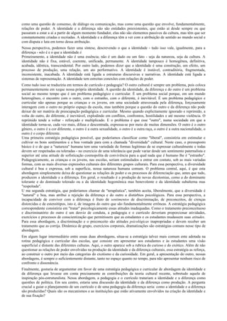 como uma questão de consenso, de diálogo ou comunicação, mas como uma questão que envolve, fundamentalmente,
relações de poder. A identidade e a diferença não são entidades preexistentes, que estão aí desde sempre ou que
passaram a estar a aí a partir de algum momento fundador, elas não são elementos passivos da cultura, mas têm que ser
constantemente criadas e recriadas. A identidade e a diferença têm a ver com a atribuição de sentido ao mundo social e
com disputa e luta em torno dessa atribuição.
Nessa perspectiva, podemos fazer uma síntese, descrevendo o que a identidade - tudo isso vale, igualmente, para a
diferença - não é e o que a identidade é.
Primeiramente, a identidade não é uma essência; não é um dado ou um fato - seja da natureza, seja da cultura. A
identidade não é fixa, estável, coerente, unificada, permanente. A identidade tampouco é homogênea, definitiva,
acabada, idêntica, transcendental. Por outro lado, podemos dizer que a identidade é uma construção, um efeito, um
processo de produção, uma relação, um ato performativo. A identidade é instável, contraditória, fragmentada,
inconsistente, inacabada. A identidade está ligada a estruturas discursivas e narrativas. A identidade está ligada a
sistemas de representação. A identidade tem estreitas conexões com relações de poder.
Como tudo isso se traduziria em termos de currículo e pedagogia? O outro cultural é sempre um problema, pois coloca
permanentemente em xeque nossa própria identidade. A questão da identidade, da diferença e do outro é um problema
social ao mesmo tempo que é um problema pedagógico e curricular. É um problema social porque, em um mundo
heterogêneo, o encontro com o outro, com o estranho, com o diferente, é inevitável. É um problema pedagógico e
curricular não apenas porque as crianças e os jovens, em uma sociedade atravessada pela diferença, forçosamente
interagem com o outro no próprio espaço da escola, mas também porque a questão do outro e da diferença não pode
deixar de ser matéria de preocupação pedagógica e curricular. Mesmo quando explicitamente ignorado e reprimido, a
volta do outro, do diferente, é inevitável, explodindo em conflitos, confrontos, hostilidades e até mesmo violência. O
reprimido tende a voltar - reforçado e multiplicado. E o problema é que esse "outro", numa sociedade em que a
identidade torna-se, cada vez mais, difusa e descentrada, expressa-se por meio de muitas dimensões. O outro é o outro
gênero, o outro é a cor diferente, o outro é a outra sexualidade, o outro é a outra raça, o outro é a outra nacionalidade, o
outro é o corpo diferente.
Uma primeira estratégia pedagógica possível, que poderíamos classificar como "liberal", consistiria em estimular e
cultivar os bons sentimentos e a boa vontade para com a chamada "diversidade" cultural. Neste caso, o pressuposto
básico é o de que a "natureza" humana tem uma variedade de formas legítimas de se expressar culturalmente e todas
devem ser respeitadas ou toleradas - no exercício de uma tolerância que pode variar desde um sentimento paternalista e
superior até uma atitude de sofisticação cosmopolita de convivência para a qual nada que é humano lhe é "estranho".
Pedagogicamente, as crianças e os jovens, nas escolas, seriam estimulados a entrar em contato, sob as mais variadas
formas, com as mais diversas expressões culturais dos diferentes grupos culturais. Para essa perspectiva, a diversidade
cultural é boa e expressa, sob a superfície, nossa natureza humana comum. O problema central, aqui, é que esta
abordagem simplesmente deixa de questionar as relações de poder e os processos de diferenciação que, antes que tudo,
produzem a identidade e a diferença. Em geral, o resultado é a produção de novas dicotomias, como a do dominante
tolerante e do dominado tolerado ou a da identidade hegemônica mas benevolente e da identidade subalterna mas
"respeitada".
U ma segunda estratégia, que poderíamos chamar de "terapêutica", também aceita, liberalmente, que a diversidade é
"natural" e boa, mas atribui a rejeição da diferença e do outro a distúrbios psicológicos. Para essa perspectiva, a
incapacidade de conviver com a diferença é fruto de sentimentos de discriminação, de preconceitos, de crenças
distorcidas e de estereótipos, isto é, de imagens do outro que são fundamentalmente errôneas. A estratégia pedagógica
correspondente consistiria em "tratar" psicologicamente essas atitudes inadequadas. Como o tratamento preconceituoso
e discriminatório do outro é um desvio de conduta, a pedagogia e o currículo deveriam proporcionar atividades,
exercícios e processos de conscientização que permitissem que as estudantes e os estudantes mudassem suas atitudes.
Para essa abordagem, a discriminação e o preconceito são atitudes psicológicas inapropriadas e devem receber um
tratamento que as corrija. Dinâmica de grupo, exercícios corporais, dramatizações são estratégias comuns nesse tipo de
abordagem.
Em algum lugar intermediário entre essas duas abordagens, situa-se a estratégia talvez mais comum ente adotada na
rotina pedagógica e curricular das escolas, que consiste em apresentar aos estudantes e às estudantes uma visão
superficial e distante das diferentes culturas. Aqui, o outro aparece sob a rubrica do curioso e do exótico. Além de não
questionar as relações de poder envolvidas na produção da identidade e da diferença culturais, essa estratégia as reforça,
ao construir o outro por meio das categorias do exotismo e da curiosidade. Em geral, a apresentação do outro, nessas
abordagens, é sempre o suficientemente distante, tanto no espaço quanto no tempo, para não apresentar nenhum risco de
confronto e dissonância.
Finalmente, gostaria de argumentar em favor de uma estratégia pedagógica e curricular de abordagem da identidade e
da diferença que levasse em conta precisamente as contribuições da teoria cultural recente, sobretudo aquela de
inspiração pós-estruturalista. Nessa abordagem, a pedagogia e o currículo tratariam a identidade e a diferença como
questões de política. Em seu centro, estaria uma discussão da identidade e da diferença como produção. A pergunta
crucial a guiar o planejamento de um currículo e de uma pedagogia da diferença seria: como a identidade e a diferença
são produzidas? Quais são os mecanismos e as instituições que estão ativamente envolvidos na criação da identidade e
de sua fixação?
 