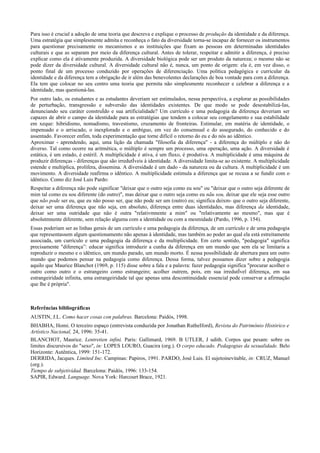 Para isso é crucial a adoção de uma teoria que descreva e explique o processo de produção da identidade e da diferença.
Uma estratégia que simplesmente admita e reconheça o fato da diversidade torna-se incapaz de fornecer os instrumentos
para questionar precisamente os mecanismos e as instituições que fixam as pessoas em determinadas identidades
culturais e que as separam por meio da diferença cultural. Antes de tolerar, respeitar e admitir a diferença, é preciso
explicar como ela é ativamente produzida. A diversidade biológica pode ser um produto da natureza; o mesmo não se
pode dizer da diversidade cultural. A diversidade cultural não é, nunca, um ponto de origem: ela é, em vez disso, o
ponto final de um processo conduzido por operações de diferenciação. Uma política pedagógica e curricular da
identidade e da diferença tem a obrigação de ir além das benevolentes declarações de boa vontade para com a diferença.
Ela tem que colocar no seu centro uma teoria que permita não simplesmente reconhecer e celebrar a diferença e a
identidade, mas questioná-las.
Por outro lado, os estudantes e as estudantes deveriam ser estimulados, nessa perspectiva, a explorar as possibilidades
de perturbação, transgressão e subversão das identidades existentes. De que modo se pode desestabilizá-Ias,
denunciando seu caráter construÍdo e sua artificialidade? Um currículo e uma pedagogia da diferença deveriam ser
capazes de abrir o campo da identidade para as estratégias que tendem a colocar seu congelamento e sua estabilidade
em xeque: hibridismo, nomadismo, travestismo, cruzamento de fronteiras. Estimular, em matéria de identidade, o
impensado e o arriscado, o inexplorado e o ambíguo, em vez do consensual e do assegurado, do conhecido e do
assentado. Favorecer enfim, toda experimentação que torne difícil o retorno do eu e do nós ao idêntico.
Aproximar - aprendendo, aqui, uma lição da chamada "filosofia da diferença" - a diferença do múltiplo e não do
diverso. Tal como ocorre na aritmética, o múltiplo é sempre um processo, uma operação, uma ação. A diversidade é
estática, é um estado, é estéril. A multiplicidade é ativa, é um fluxo, é produtiva. A multiplicidade é uma máquina de
produzir diferenças - diferenças que são irredutÍveis à identidade. A diversidade limita-se ao existente. A multiplicidade
estende e multiplica, prolifera, dissemina. A diversidade é um dado - da natureza ou da cultura. A multiplicidade é um
movimento. A diversidade reafirma o idêntico. A multiplicidade estimula a diferença que se recusa a se fundir com o
idêntico. Como diz José Luis Pardo:
Respeitar a diferença não pode significar "deixar que o outro seja como eu sou" ou "deixar que o outro seja diferente de
mim tal como eu sou diferente (do outro)", mas deixar que o outro seja como eu nãu sou, deixar que ele seja esse outro
que não pode ser eu, que eu não posso ser, que não pode ser um (outro) eu; significa deixm- que o outro seja diferente,
deixar ser uma diferença que não seja, em absoluto, diferença entre duas identidades, mas diferença da identidade,
deixar ser uma outridade que não é outra "relativmnente a mim" ou "relativamente ao mesmo", mas que é
absolutmnente diferente, sem relação alguma com a identidade ou com a mesmidade (Pardo, 1996, p. 154).
Essas poderiam ser as linhas gerais de um currículo e uma pedagogia da diferença, de um currículo e de uma pedagogia
que representassem algum questionamento não apenas à identidade, mas também ao poder ao qual ela está estreitamente
associada, um currículo e uma pedagogia da diferença e da multiplicidade. Em certo sentido, "pedagogia" significa
precisamente "diferença”: educar significa introduzir a cunha da diferença em um mundo que sem ela se limitaria a
reproduzir o mesmo e o idêntico, um mundo parado, um mundo morto. É nessa possibilidade de abertura para um outro
mundo que podemos pensar na pedagogia como diferença. Dessa forma, talvez possamos dizer sobre a pedagogia
aquilo que Maurice Blanchot (1969, p. 115) disse sobre a fala e a palavra: fazer pedagogia significa "procurar acolher o
outro como outro e o estrangeiro como estrangeiro; acolher outrem, pois, em sua irredutÍvel diferença, em sua
estrangeiridade infinita, uma estrangeiridade tal que apenas uma descontinuidade essencial pode conservar a afirmação
que lhe é própria".
Referências bibliográficas
AUSTIN, J.L. Como hacer cosas con palabras. Barcelona: Paidós, 1998.
BHABHA, Homi. O terceiro espaço (entrevista conduzida por Jonathan RutheIford), Revista do Patrimônio Histórico e
Artístico Nacional, 24, 1996: 35-41.
BLANCHOT, Maurice. Lentretien infini. Paris: Gallimard, 1969. B UTLER, J udith. Corpos que pesam: sobre os
limites discursivos do "sexo", in: LOPES LOURO, Guacira (org.). O corpo educado. Pedagogias da sexualidade. Belo
Horizonte: Autêntica, 1999: 151-172.
DERRIDA, Jacques. Limited Inc. Campinas: Papiros, 1991. PARDO, José Luis. El sujetoinevitable, in: CRUZ, Manuel
(org.).
Tiempo de subjetividad. Barcelona: Paidós, 1996: 133-154.
SAPIR, Edward. Language. Nova York: Harcourt Brace, 1921.
 