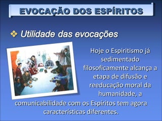 EVOCAÇÃO DOS ESPÍRITOS Hoje o Espiritismo já sedimentado filosoficamente alcança a etapa de difusão e reeducação moral da humanidade, a comunicabilidade com os Espíritos tem agora características diferentes. 