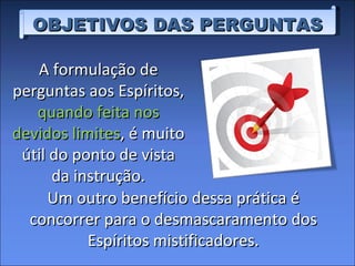 OBJETIVOS DAS PERGUNTAS A formulação de perguntas aos Espíritos,  quando feita nos devidos limites , é muito útil do ponto de vista da instrução. Um outro benefício dessa prática é concorrer para o desmascaramento dos Espíritos mistificadores. 