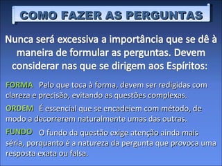 Pelo que toca à forma, devem ser redigidas com clareza e precisão, evitando as questões complexas.  FORMA É essencial que se encadeiem com método, de modo a decorrerem naturalmente umas das outras.  ORDEM O fundo da questão exige atenção ainda mais séria, porquanto é a natureza da pergunta que provoca uma resposta exata ou falsa.  FUNDO COMO FAZER AS PERGUNTAS 