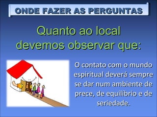 O contato com o mundo espiritual deverá sempre se dar num ambiente de prece, de equilíbrio e de seriedade. ONDE FAZER AS PERGUNTAS Quanto ao local devemos observar que: 