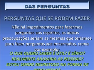 DAS PERGUNTAS PERGUNTAS QUE SE PODEM FAZER Não há impedimentos para fazermos perguntas aos espíritos, as únicas preocupações seriam as mesmas que teríamos para fazer perguntas aos encarnados, como por exemplo: O QUE QUERO SABER É ÚTIL? É SÉRIO? REALMENTE AJUDARIA AS PESSOAS? ESTOU SENDO RESPEITOSO NA FORMA DE PERGUNTAR?  