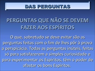 DAS PERGUNTAS PERGUNTAS QUE NÃO SE DEVEM FAZER AOS ESPÍRITOS O que, sobretudo se deve evitar são as perguntas feitas com o fim de lhes pôr à prova a perspicácia. Todas as perguntas inúteis, feitas só para satisfazerem a simples curiosidade e para experimentar os Espíritos, têm o poder de afastar os bons Espíritos.  