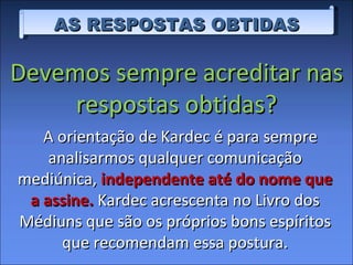 AS RESPOSTAS OBTIDAS A orientação de Kardec é para sempre analisarmos qualquer comunicação mediúnica,  independente até do nome que a assine.  Kardec acrescenta no Livro dos Médiuns que são os próprios bons espíritos que recomendam essa postura. Devemos sempre acreditar nas respostas obtidas? 