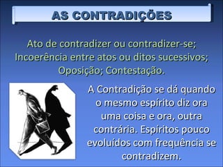 AS CONTRADIÇÕES A Contradição se dá quando o mesmo espírito diz ora uma coisa e ora, outra contrária. Espíritos pouco evoluídos com frequência se contradizem. Ato de contradizer ou contradizer-se; Incoerência entre atos ou ditos sucessivos; Oposição; Contestação. 