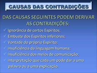 CAUSAS DAS CONTRADIÇÕES DAS CAUSAS SEGUINTES PODEM DERIVAR AS CONTRADIÇÕES:  Ignorância de certos Espíritos; Embuste dos Espíritos inferiores; Vontade do próprio Espírito; Insuficiência da linguagem humana; Insuficiência dos meios de comunicação; Interpretação que cada um pode dar a uma  palavra ou a uma explicação. 