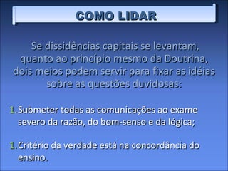Se dissidências capitais se levantam, quanto ao princípio mesmo da Doutrina, dois meios podem servir para fixar as idéias sobre as questões duvidosas: COMO LIDAR Submeter todas as comunicações ao exame severo da razão, do bom-senso e da lógica; Critério da verdade está na concordância do ensino. 