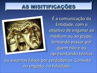 AS MISITIFICAÇÕES É a comunicação da Entidade, com o objetivo de enganar ao médium ou ao grupo, tentando passar por quem não é ou apresentando teorias ou sistemas falsos por verdadeiros. Consiste no engodo, na falsidade.  