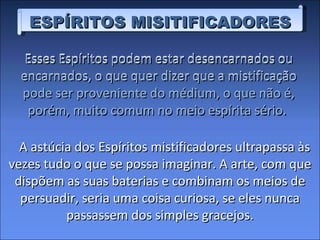 Esses Espíritos podem estar desencarnados ou encarnados, o que quer dizer que a mistificação pode ser proveniente do médium, o que não é, porém, muito comum no meio espírita sério.  ESPÍRITOS MISITIFICADORES A astúcia dos Espíritos mistificadores ultrapassa às vezes tudo o que se possa imaginar. A arte, com que dispõem as suas baterias e combinam os meios de persuadir, seria uma coisa curiosa, se eles nunca passassem dos simples gracejos. Esses Espíritos podem estar desencarnados ou encarnados, o que quer dizer que a mistificação pode ser proveniente do médium, o que não é, porém, muito comum no meio espírita sério.  