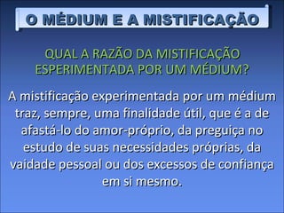 QUAL A RAZÃO DA MISTIFICAÇÃO ESPERIMENTADA POR UM MÉDIUM? O MÉDIUM E A MISTIFICAÇÃO A mistificação experimentada por um médium traz, sempre, uma finalidade útil, que é a de afastá-lo do amor-próprio, da preguiça no estudo de suas necessidades próprias, da vaidade pessoal ou dos excessos de confiança em si mesmo. 