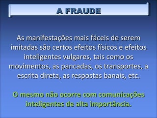 A FRAUDE As manifestações mais fáceis de serem imitadas são certos efeitos físicos e efeitos inteligentes vulgares, tais como os movimentos, as pancadas, os transportes, a escrita direta, as respostas banais, etc. O mesmo não ocorre com comunicações inteligentes de alta importância. 