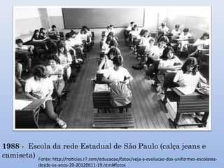 1988 - Escola da rede Estadual de São Paulo (calça jeans e
camiseta) Fonte: http://noticias.r7.com/educacao/fotos/veja-a-evolucao-dos-uniformes-escolares-
desde-os-anos-20-20120611-19.html#fotos
 