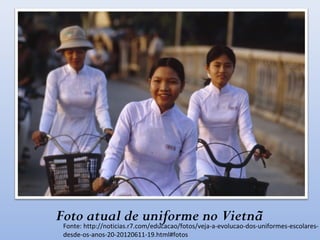 Foto atual de uniforme no Vietnã
Fonte: http://noticias.r7.com/educacao/fotos/veja-a-evolucao-dos-uniformes-escolares-
desde-os-anos-20-20120611-19.html#fotos
 