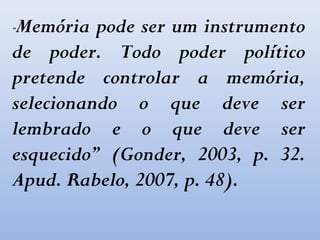 “Memória pode ser um instrumento
de poder. Todo poder político
pretende controlar a memória,
selecionando o que deve ser
lembrado e o que deve ser
esquecido” (Gonder, 2003, p. 32.
Apud. Rabelo, 2007, p. 48).
 
