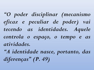 “O poder disciplinar (mecanismo
eficaz e peculiar de poder) vai
tecendo as identidades. Aquele
controla o espaço, o tempo e as
atividades.
“A identidade nasce, portanto, das
diferenças” (P. 49)
 