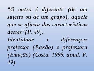 “O outro é diferente (de um
sujeito ou de um grupo), aquele
que se afasta das características
destes”(P. 49).
Identidade x diferenças:
professor (Razão) e professora
(Emoção) (Costa, 1999, apud. P.
49).
 